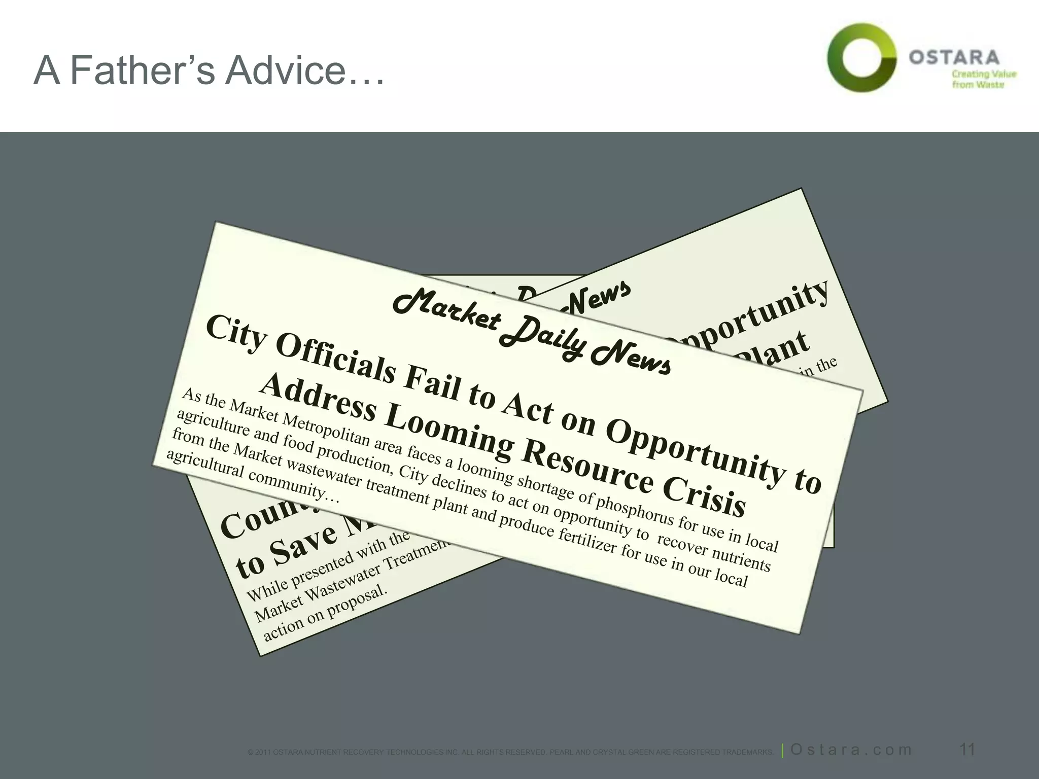 A Father’s Advice…




                                           Market Daily News

          Plant Manager Fails to Act on
          Opportunity to Improve Water Quality
          While presented with the opportunity to add an exciting new technology to the local
          wastewater facility, Sewer District declines to add new technology that would cost-
          effectively improve water quality to the Market River.




           © 2011 OSTARA NUTRIENT RECOVERY TECHNOLOGIES INC. ALL RIGHTS RESERVED. PEARL AND CRYSTAL GREEN ARE REGISTERED TRADEMARKS.   | Ostara.com   11
 
