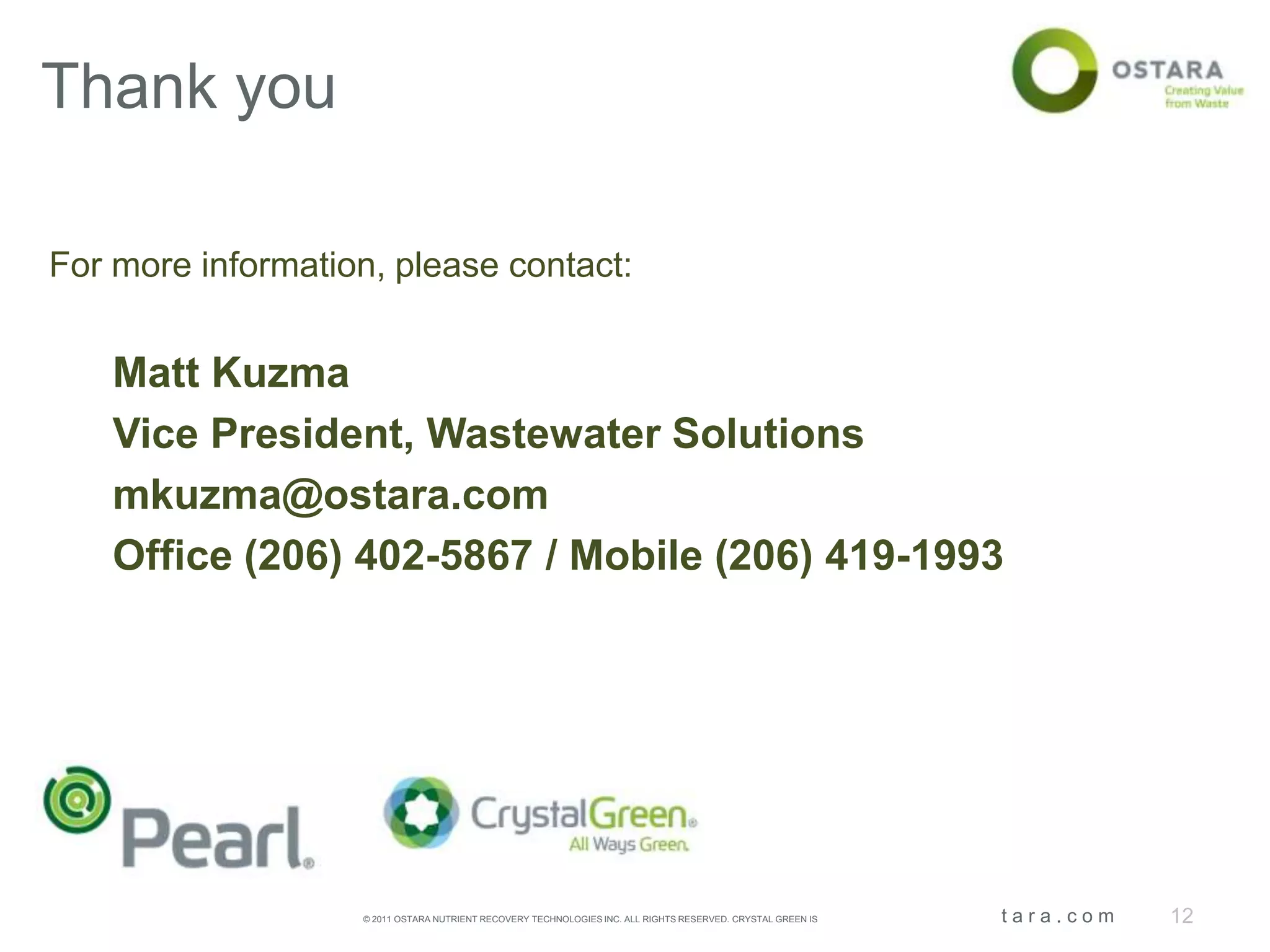 Thank you

For more information, please contact:


    Matt Kuzma
    Vice President, Wastewater Solutions
    mkuzma@ostara.com
    Office (206) 402-5867 / Mobile (206) 419-1993




                   © 2011 OSTARA NUTRIENT RECOVERY TECHNOLOGIES INC. ALL RIGHTS RESERVED. CRYSTAL GREEN IS A REGISTERED TRADEMARK.   | Ostara.com   12
 