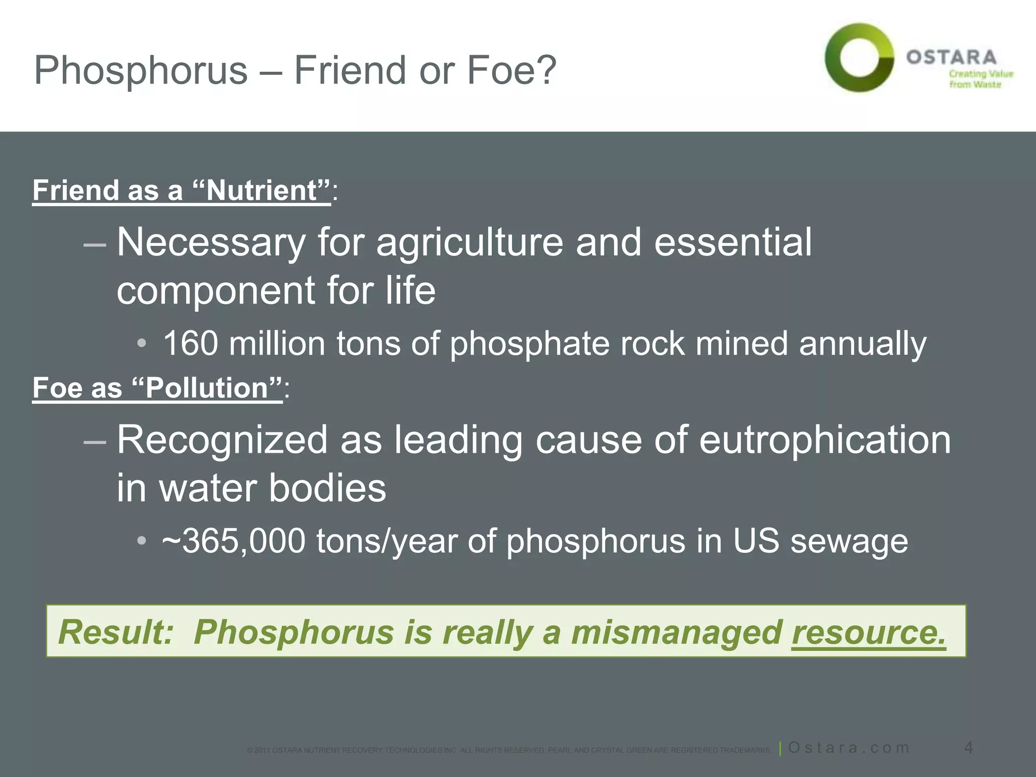 Phosphorus – Friend or Foe?

Friend as a “Nutrient”:
   – Necessary for agriculture and essential
     component for life
       • 160 million tons of phosphate rock mined annually
Foe as “Pollution”:
   – Recognized as leading cause of eutrophication
     in water bodies
       • ~365,000 tons/year of phosphorus in US sewage

 Result: Phosphorus is really a mismanaged resource.


                © 2011 OSTARA NUTRIENT RECOVERY TECHNOLOGIES INC. ALL RIGHTS RESERVED. PEARL AND CRYSTAL GREEN ARE REGISTERED TRADEMARKS.   | Ostara.com   4
 