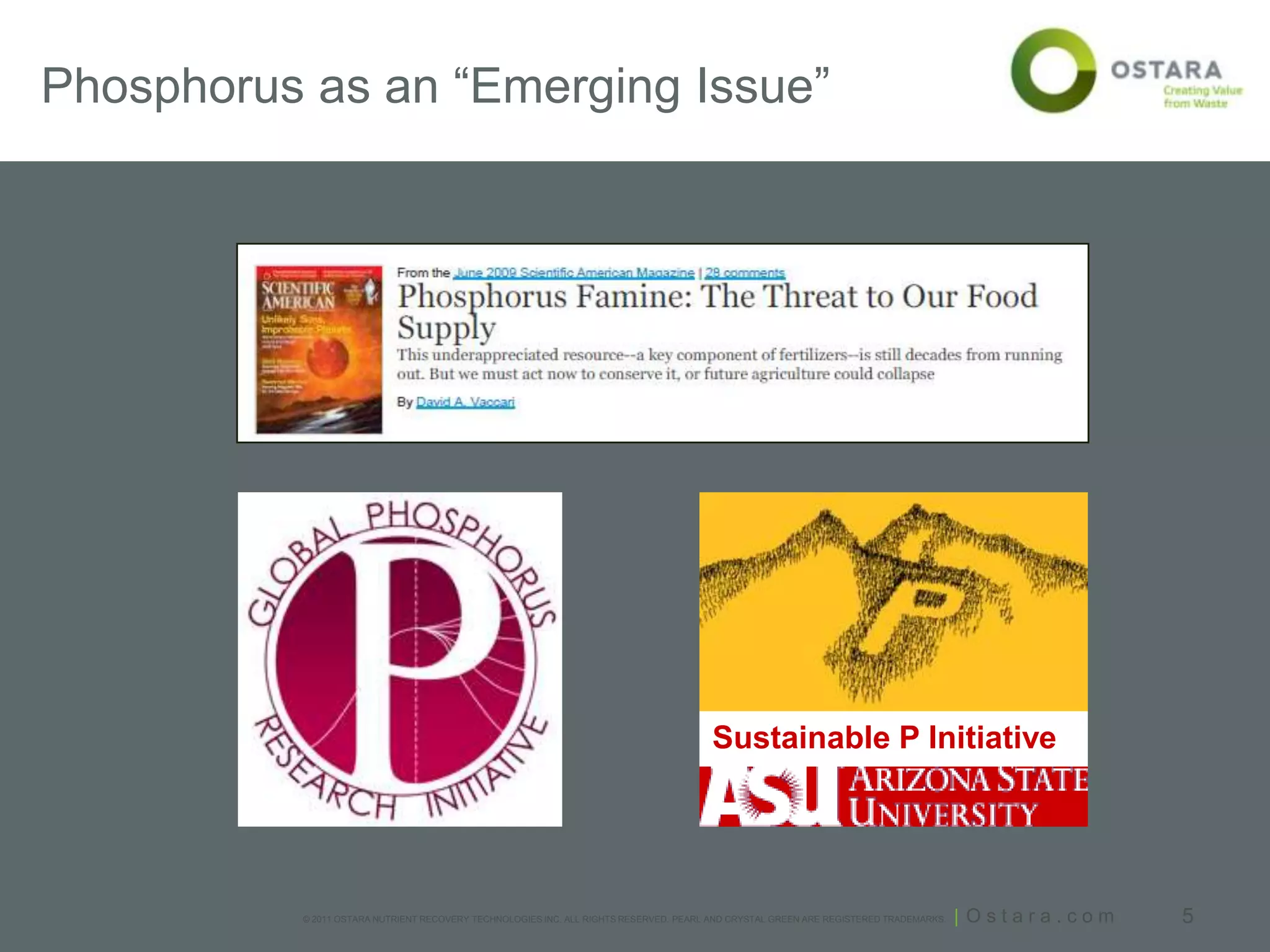Phosphorus as an “Emerging Issue”




                                                                                      Sustainable P Initiative




          © 2011 OSTARA NUTRIENT RECOVERY TECHNOLOGIES INC. ALL RIGHTS RESERVED. PEARL AND CRYSTAL GREEN ARE REGISTERED TRADEMARKS.   | Ostara.com   5
 