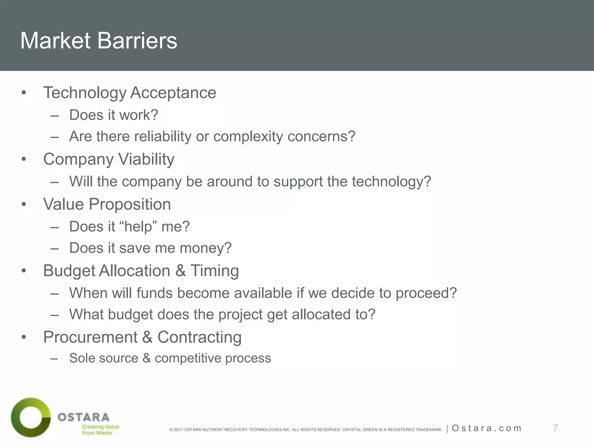 Market Barriers

• Technology Acceptance
   – Does it work?
   – Are there reliability or complexity concerns?
• Company Viability
   – Will the company be around to support the technology?
• Value Proposition
   – Does it “help” me?
   – Does it save me money?
• Budget Allocation & Timing
   – When will funds become available if we decide to proceed?
   – What budget does the project get allocated to?
• Procurement & Contracting
   – Sole source & competitive process




                     © 2011 OSTARA NUTRIENT RECOVERY TECHNOLOGIES INC. ALL RIGHTS RESERVED. CRYSTAL GREEN IS A REGISTERED TRADEMARK.   | Ostara.com   7
 