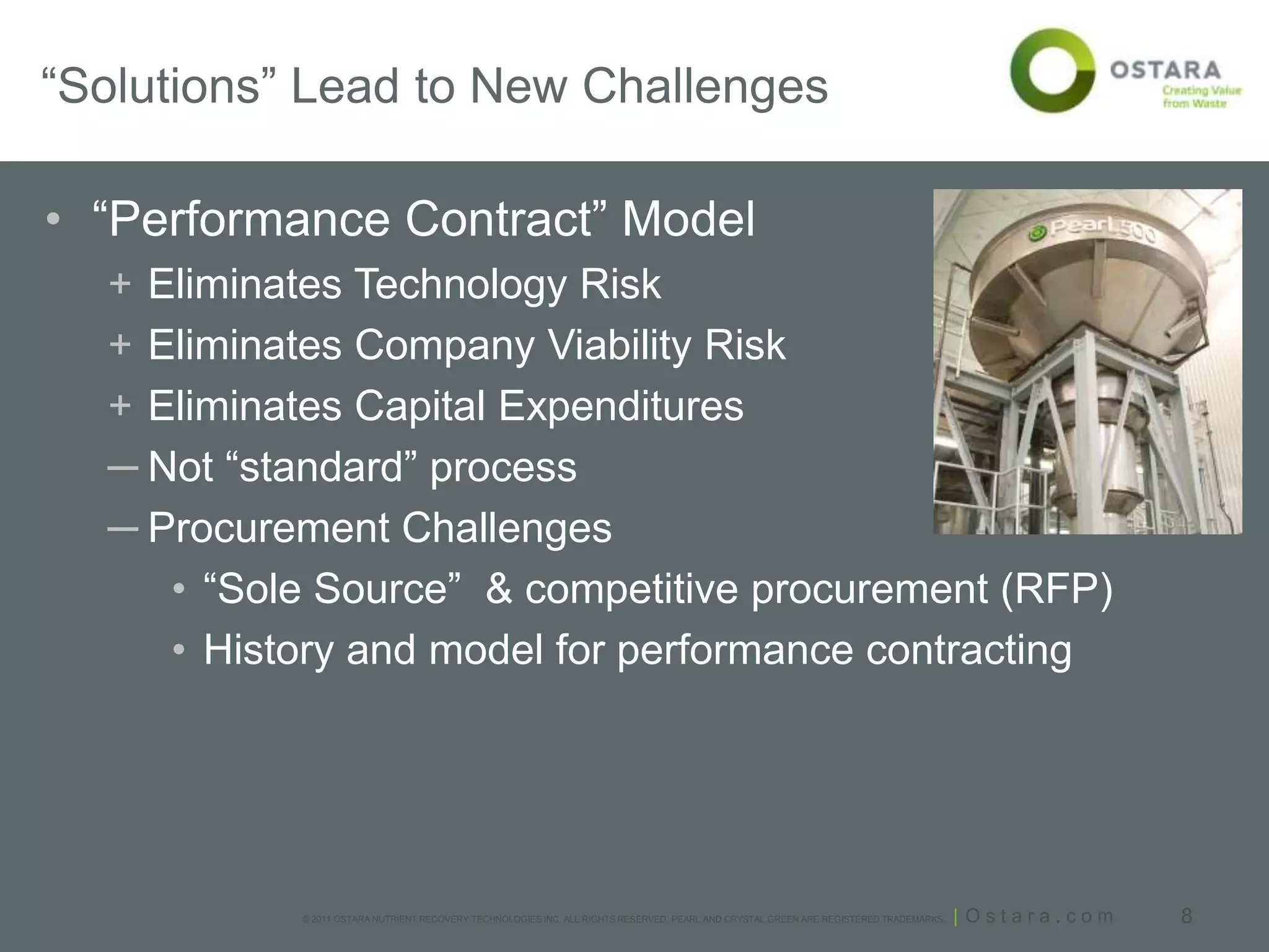 “Solutions” Lead to New Challenges

• “Performance Contract” Model
  + Eliminates Technology Risk
  + Eliminates Company Viability Risk
  + Eliminates Capital Expenditures
  ─ Not “standard” process
  ─ Procurement Challenges
     • “Sole Source” & competitive procurement (RFP)
     • History and model for performance contracting




           © 2011 OSTARA NUTRIENT RECOVERY TECHNOLOGIES INC. ALL RIGHTS RESERVED. PEARL AND CRYSTAL GREEN ARE REGISTERED TRADEMARKS.   | Ostara.com   8
 