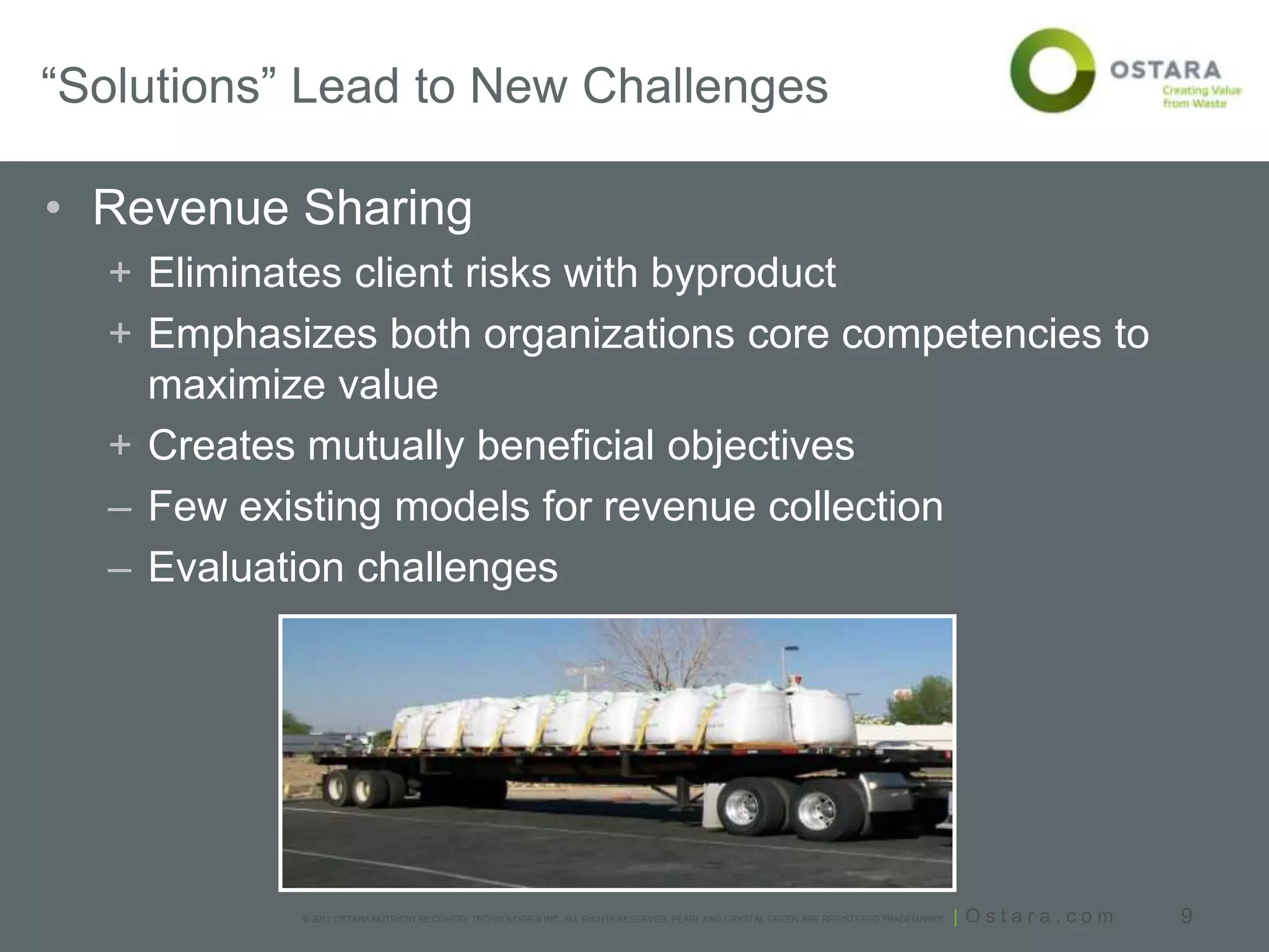 “Solutions” Lead to New Challenges

• Revenue Sharing
  + Eliminates client risks with byproduct
  + Emphasizes both organizations core competencies to
    maximize value
  + Creates mutually beneficial objectives
  – Few existing models for revenue collection
  – Evaluation challenges




           © 2011 OSTARA NUTRIENT RECOVERY TECHNOLOGIES INC. ALL RIGHTS RESERVED. PEARL AND CRYSTAL GREEN ARE REGISTERED TRADEMARKS.   | Ostara.com   9
 