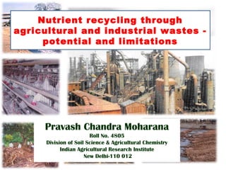 Nutrient recycling through
agricultural and industrial wastes -
potential and limitations
Pravash Chandra Moharana
Roll No. 4805
Division of Soil Science & Agricultural Chemistry
Indian Agricultural Research Institute
New Delhi-110 012
 