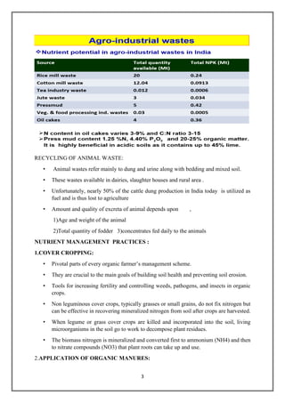 3
RECYCLING OF ANIMAL WASTE:
• Animal wastes refer mainly to dung and urine along with bedding and mixed soil.
• These wastes available in dairies, slaughter houses and rural area .
• Unfortunately, nearly 50% of the cattle dung production in India today is utilized as
fuel and is thus lost to agriculture
• Amount and quality of excreta of animal depends upon ,
1)Age and weight of the animal
2)Total quantity of fodder 3)concentrates fed daily to the animals
NUTRIENT MANAGEMENT PRACTICES :
1.COVER CROPPING:
• Pivotal parts of every organic farmer’s management scheme.
• They are crucial to the main goals of building soil health and preventing soil erosion.
• Tools for increasing fertility and controlling weeds, pathogens, and insects in organic
crops.
• Non leguminous cover crops, typically grasses or small grains, do not fix nitrogen but
can be effective in recovering mineralized nitrogen from soil after crops are harvested.
• When legume or grass cover crops are killed and incorporated into the soil, living
microorganisms in the soil go to work to decompose plant residues.
• The biomass nitrogen is mineralized and converted first to ammonium (NH4) and then
to nitrate compounds (NO3) that plant roots can take up and use.
2.APPLICATION OF ORGANIC MANURES:
 
