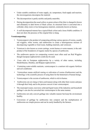 7
• Under suitable conditions of water supply, air, temperature, food supply and reaction,
the microorganisms decompose the material.
• The decomposition is partly aerobic and partly anaerobic.
• During decomposition the usual yellow or green colour of the litter is changed to brown
and ultimately to dark brown or black colour; its structural form is converted into a
colloidal, slimy more or less homogenous material, commonly known as humus.
• A well decomposed manure has a typical black colour and a loose friable condition. It
does not show the presence of the original litter or dung.
Vermicomposting:
• Vermicompost is the product of composting utilizing various species of worms, usually
red wigglers, white worms, and earthworms to create a heterogeneous mixture of
decomposing vegetable or food waste, bedding materials, and vermicast.
• Vermicast is also known as worm castings, worm humus or worm manure, is the end-
product of the breakdown of organic matter by species of earthworm.
• The earthworm species (or composting worms) most often used are Red Wigglers
though European nightcrawlers could also be used.
• Users refer to European nightcrawlers by a variety of other names, including
Dendrobaenas, Dendras, and Belgian nightcrawlers.
• Containing water-soluble nutrients, vermicompost is a nutrient rich organic fertilizer
and soil conditioner.
• Vermiculture means artificial rearing or cultivation of worms (Earthworms) and the
technology is the scientific process of using them for the betterment of human beings.
• Vermicompost is the excreta of earthworm, which is rich in humus.
• Earthworms eat cow dung or farm yard manure along with other farm wastes and pass
it through their body and in the process convert it into vermicompost.
• The municipal wastes; non-toxic solid and liquid waste of the industries and household
garbage’s can also be converted into vermicompost in the same manner.
• Earthworms not only convert garbage into valuable manure but keep the environment
healthy.
• Conversion of garbage by earthworms into compost and the multiplication of
earthworms are simple process and can be easily handled by the farmers.
 
