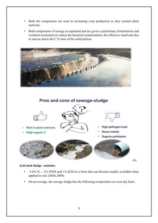 9
• Both the components are used in increasing crop production as they contain plant
nutrients.
• Both components of sewage as separated and are given a preliminary fermentation and
oxidation treatments to reduce the bacterial contamination, the offensive smell and also
to narrow down the C:N ratio of the solid portion.
Activated sludge contains:
• 3-6% N, ~ 2% P2O5 and 1% K2O in a form that can become readily available when
applied to soil. (ISSS,2009) .
• On an average, the sewage sludge has the following composition on oven dry basis.
 