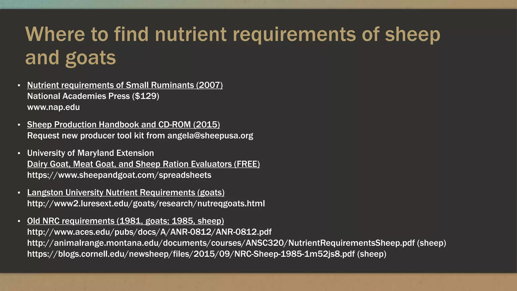 Where to find nutrient requirements of sheep
and goats
▪ Nutrient requirements of Small Ruminants (2007)
National Academies Press ($129)
www.nap.edu
▪ Sheep Production Handbook and CD-ROM (2015)
Request new producer tool kit from angela@sheepusa.org
▪ University of Maryland Extension
Dairy Goat, Meat Goat, and Sheep Ration Evaluators (FREE)
https://www.sheepandgoat.com/spreadsheets
▪ Langston University Nutrient Requirements (goats)
http://www2.luresext.edu/goats/research/nutreqgoats.html
▪ Old NRC requirements (1981, goats; 1985, sheep)
http://www.aces.edu/pubs/docs/A/ANR-0812/ANR-0812.pdf
http://animalrange.montana.edu/documents/courses/ANSC320/NutrientRequirementsSheep.pdf (sheep)
https://blogs.cornell.edu/newsheep/files/2015/09/NRC-Sheep-1985-1m52js8.pdf (sheep)
 