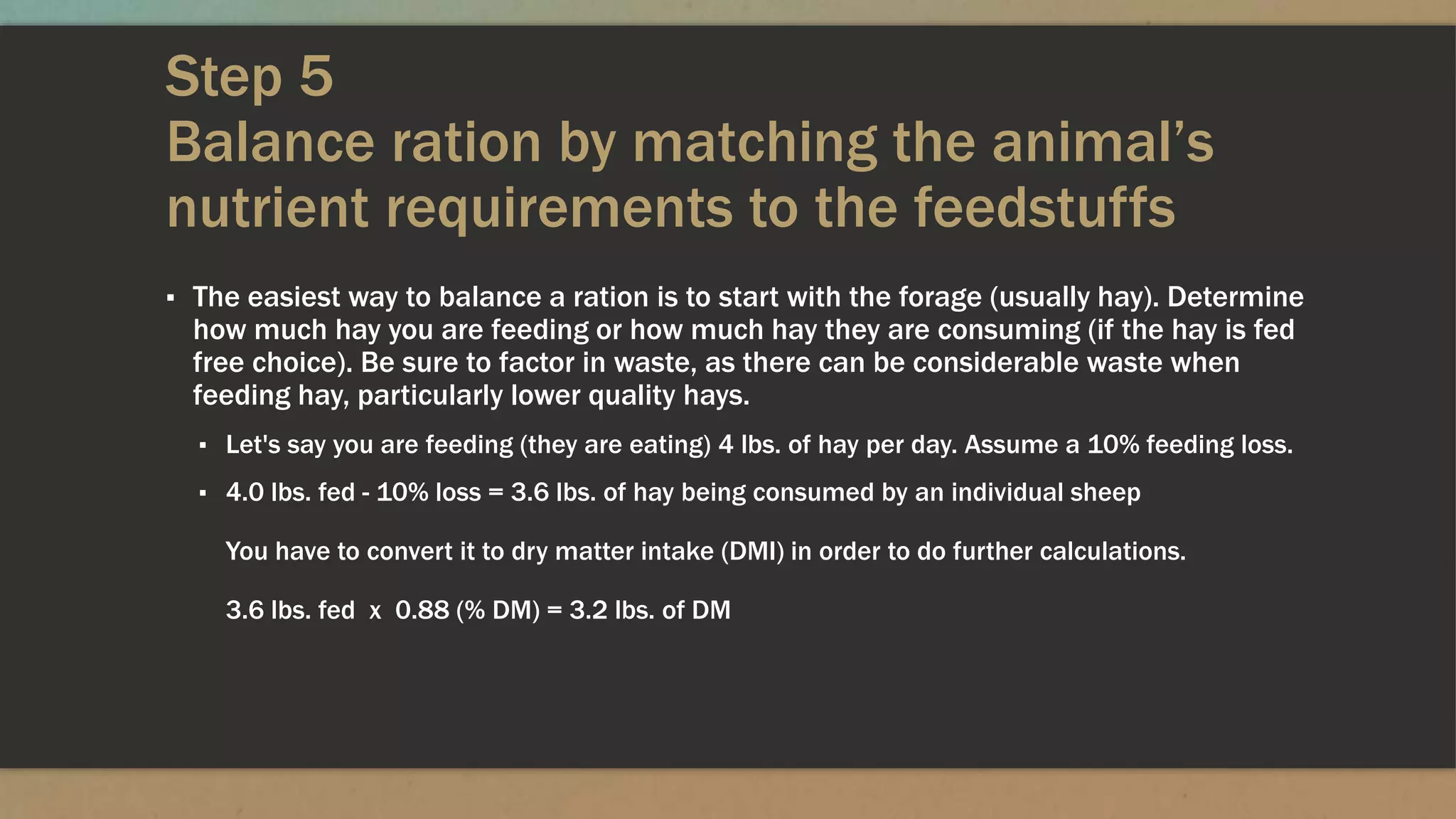 Step 5
Balance ration by matching the animal’s
nutrient requirements to the feedstuffs
▪ The easiest way to balance a ration is to start with the forage (usually hay). Determine
how much hay you are feeding or how much hay they are consuming (if the hay is fed
free choice). Be sure to factor in waste, as there can be considerable waste when
feeding hay, particularly lower quality hays.
▪ Let's say you are feeding (they are eating) 4 lbs. of hay per day. Assume a 10% feeding loss.
▪ 4.0 lbs. fed - 10% loss = 3.6 lbs. of hay being consumed by an individual sheep
You have to convert it to dry matter intake (DMI) in order to do further calculations.
3.6 lbs. fed x 0.88 (% DM) = 3.2 lbs. of DM
 