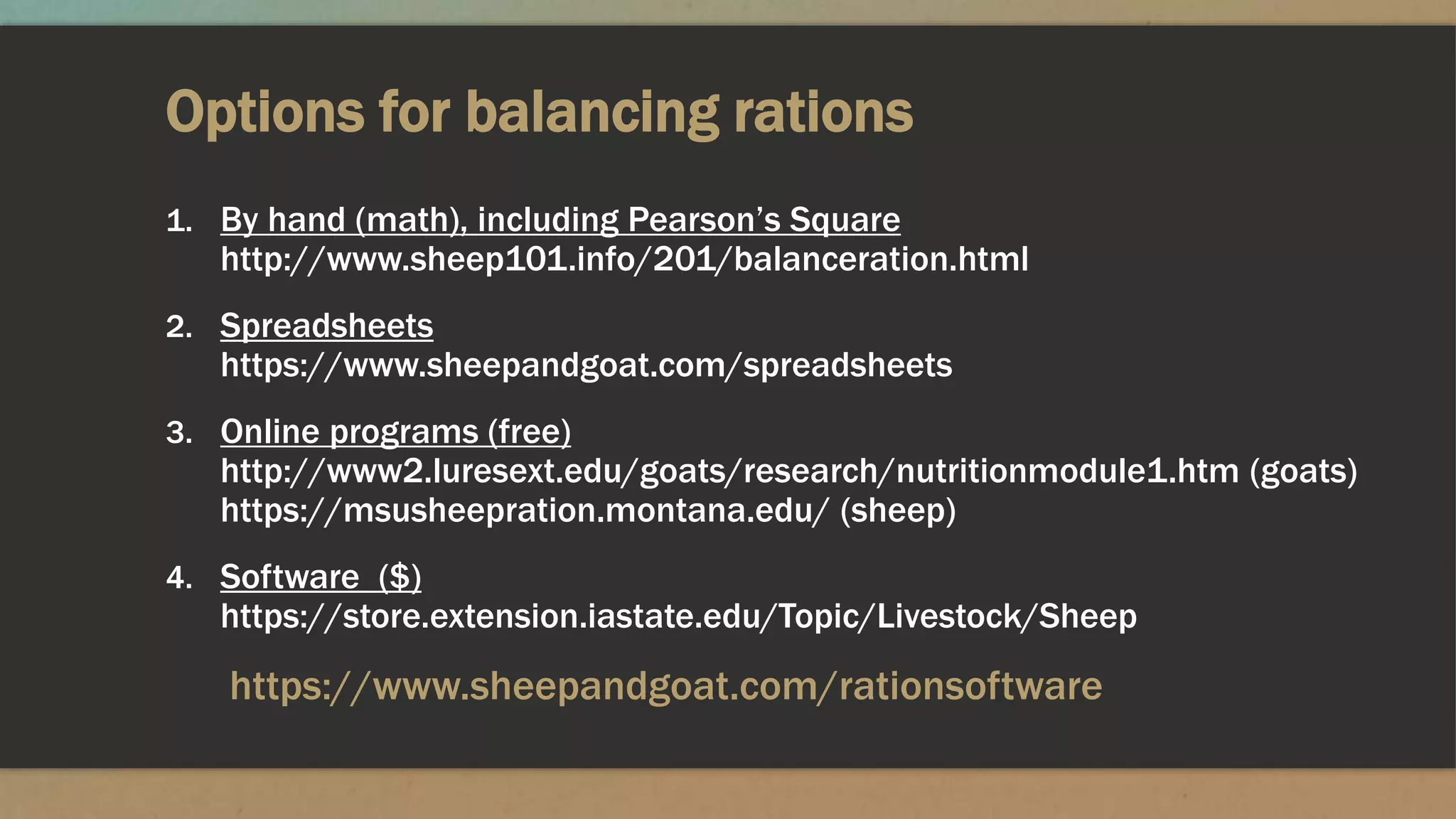 Options for balancing rations
1. By hand (math), including Pearson’s Square
http://www.sheep101.info/201/balanceration.html
2. Spreadsheets
https://www.sheepandgoat.com/spreadsheets
3. Online programs (free)
http://www2.luresext.edu/goats/research/nutritionmodule1.htm (goats)
https://msusheepration.montana.edu/ (sheep)
4. Software ($)
https://store.extension.iastate.edu/Topic/Livestock/Sheep
https://www.sheepandgoat.com/rationsoftware
 