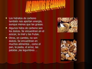 Los hidratos de carbono también nos aportan energía, aunque menos que las grasas.  Algunos hidra de carbono son los dulces. Se encuentran en el azúcar, la miel y las frutas.  Otros, en cambio, no son dulces. Se encuentran en muchos alimentos , como el pan, la pasta, el arroz, las patatas ,las legumbres … LOS HIDRATOS DE CARBONO 