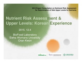 Nutrient Risk Assessment &
Upper Levels: Korean Experience
BioFood Laboratory
Ewha Womans University
Oran Kwon
2015 Expert Consultation on Nutrienet Risk Assessment
for Determination of Safe Upper Levels for Nutrients
2015. 12.4
 