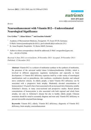 Nutrients 2013, 5, 5031-5045; doi:10.3390/nu5125031
nutrients
ISSN 2072-6643
www.mdpi.com/journal/nutrients
Review
Neuroenhancement with Vitamin B12—Underestimated
Neurological Significance
Uwe Gröber 1,
*, Klaus Kisters 1,2
and Joachim Schmidt 1
1
Academy of Micronutrient Medicine, Zweigertstr. 55, Essen 45130, Germany;
E-Mails: kisters@annahospital.de (K.K.); prof.schmidt.dd@t-online.de (J.S.)
2
St. Anna Hospital, Hospitalstr. 19, Herne 44649, Germany
* Author to whom correspondence should be addressed; E-Mail: uwegroeber@gmx.net;
Tel.: +49-201-8742984.
Received: 6 June 2013; in revised form: 20 November 2013 / Accepted: 29 November 2013 /
Published: 12 December 2013
Abstract: Vitamin B12 is a cofactor of methionine synthase in the synthesis of methionine,
the precursor of the universal methyl donor S-Adenosylmethionine (SAMe), which is
involved in different epigenomic regulatory mechanisms and especially in brain
development. A Vitamin B12 deficiency expresses itself by a wide variety of neurological
manifestations such as paraesthesias, skin numbness, coordination disorders and reduced
nerve conduction velocity. In elderly people, a latent Vitamin B12 deficiency can be
associated with a progressive brain atrophy. Moderately elevated concentrations of
homocysteine (>10 µmol/L) have been associated with an increased risk of dementia, notably
Alzheimer’s disease, in many cross-sectional and prospective studies. Raised plasma
concentrations of homocysteine is also associated with both regional and whole brain
atrophy, not only in Alzheimer’s disease but also in healthy elderly people. Clinician
awareness should be raised to accurately diagnose and treat early Vitamin B12 deficiency to
prevent irreversible structural brain damage.
Keywords: Vitamin B12; elderly; Vitamin B12 deficiency; diagnostic of Vitamin B12
deficiency; brain atrophy; neuroenhancement
OPEN ACCESS
 