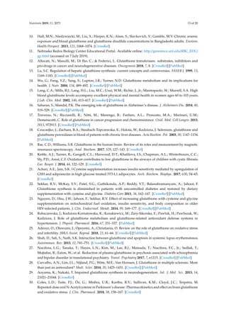 Nutrients 2019, 11, 2073 13 of 20
10. Hall, M.N.; Niedzwiecki, M.; Liu, X.; Harper, K.N.; Alam, S.; Slavkovich, V.; Gamble, M.V. Chronic arsenic
exposure and blood glutathione and glutathione disulfide concentrations in Bangladeshi adults. Environ.
Health Perspect. 2013, 121, 1068–1074. [CrossRef]
11. Nebraska Redox Biology Center Educational Portal. Available online: http://genomics.unl.edu/RBC_EDU/
gp.html (accessed on 7 July 2019).
12. Allocati, N.; Masulli, M.; Di Ilio, C.;  Federici, L. Glutathione transferases: substrates, inihibitors and
pro-drugs in cancer and neurodegenerative diseases. Oncogenesis 2018, 7, 8. [CrossRef] [PubMed]
13. Lu, S.C. Regulation of hepatic glutathione synthesis: current concepts and controversies. FASEB J. 1999, 13,
1169–1183. [CrossRef] [PubMed]
14. Wu, G.; Fang, Y.Z.; Yang, S.; Lupton, J.R.; Turner, N.D. Glutathione metabolism and its implications for
health. J. Nutr. 2004, 134, 489–492. [CrossRef] [PubMed]
15. Lang, C.A.; Mills, B.J.; Lang, H.L.; Liu, M.C.; Usui, W.M.; Richie, J., Jr.; Mastropaolo, W.; Murrell, S.A. High
blood glutathione levels accompany excellent physical and mental health in women ages 60 to 103 years.
J Lab. Clin. Med. 2002, 140, 413–417. [CrossRef] [PubMed]
16. Saharan, S.; Mandal, P.K. The emerging role of glutathione in Alzheimer’s disease. J. Alzheimers Dis. 2014, 40,
519–529. [CrossRef] [PubMed]
17. Traverso, N.; Ricciarelli, R.; Nitti, M.; Marengo, B.; Furfaro, A.L.; Pronzato, M.A.; Marinari, U.M.;
Domenicotti, C. Role of glutathione in cancer progression and chemoresistance. Oxid. Med. Cell Longev. 2013,
2013, 972913. [CrossRef] [PubMed]
18. Czuczejko, J.; Zachara, B.A.; Staubach-Topczewska, E.; Halota, W.; Kedziora, J. Selenium, glutathione and
glutathione peroxidases in blood of patients with chronic liver diseases. Acta Biochim. Pol. 2003, 50, 1147–1154.
[PubMed]
19. Rae, C.D.; Williams, S.R. Glutathione in the human brain: Review of its roles and measurement by magnetic
resonance spectroscopy. Anal. Biochem. 2017, 529, 127–143. [CrossRef]
20. Kettle, A.J.; Turner, R.; Gangell, C.L.; Harwood, D.T.; Khalilova, I.S.; Chapman, A.L.; Winterbourn, C.C.;
Sly, P.D.; Arest, C.F. Oxidation contributes to low glutathione in the airways of children with cystic fibrosis.
Eur. Respir. J. 2014, 44, 122–129. [CrossRef]
21. Achari, A.E.; Jain, S.K. l-Cysteine supplementation increases insulin sensitivity mediated by upregulation of
GSH and adiponectin in high glucose treated 3T3-L1 adipocytes. Arch. Biochem. Biophys. 2017, 630, 54–65.
[CrossRef]
22. Sekhar, R.V.; McKay, S.V.; Patel, S.G.; Guthikonda, A.P.; Reddy, V.T.; Balasubramanyam, A.; Jahoor, F.
Glutathione synthesis is diminished in patients with uncontrolled diabetes and restored by dietary
supplementation with cysteine and glycine. Diabetes Care 2011, 34, 162–167. [CrossRef] [PubMed]
23. Nguyen, D.; Hsu, J.W.; Jahoor, F.; Sekhar, R.V. Effect of increasing glutathione with cysteine and glycine
supplementation on mitochondrial fuel oxidation, insulin sensitivity, and body composition in older
HIV-infected patients. J. Clin. Endocrinol. Metab. 2014, 99, 169–177. [CrossRef] [PubMed]
24. Robaczewska, J.; Kedziora-Kornatowska, K.; Kozakiewicz, M.; Zary-Sikorska, E.; Pawluk, H.; Pawliszak, W.;
Kedziora, J. Role of glutathione metabolism and glutathione-related antioxidant defense systems in
hypertension. J. Physiol. Pharmacol. 2016, 67, 331–337. [PubMed]
25. Adeoye, O.; Olawumi, J.; Opeyemi, A.; Christiania, O. Review on the role of glutathione on oxidative stress
and infertility. JBRA Assist. Reprod. 2018, 22, 61–66. [CrossRef] [PubMed]
26. Shah, D.; Sah, S.; Nath, S.K. Interaction between glutathione and apoptosis in systemic lupus erythematosus.
Autoimmun. Rev. 2013, 12, 741–751. [CrossRef] [PubMed]
27. Nucifora, L.G.; Tanaka, T.; Hayes, L.N.; Kim, M.; Lee, B.J.; Matsuda, T.; Nucifora, F.C., Jr.; Sedlak, T.;
Mojtabai, R.; Eaton, W.; et al. Reduction of plasma glutathione in psychosis associated with schizophrenia
and bipolar disorder in translational psychiatry. Transl. Psychiatry 2017, 7, e1215. [CrossRef] [PubMed]
28. Carvalho, A.N.; Lim, J.L.; Nijland, P.G.; Witte, M.E.; Van Horssen, J. Glutathione in multiple sclerosis: More
than just an antioxidant? Mult. Scler. 2014, 20, 1425–1431. [CrossRef] [PubMed]
29. Aoyama, K.; Nakaki, T. Impaired glutathione synthesis in neurodegeneration. Int. J. Mol. Sci. 2013, 14,
21021–21044. [CrossRef]
30. Coles, L.D.; Tuite, P.J.; Öz, G.; Mishra, U.R.; Kartha, R.V.; Sullivan, K.M.; Cloyd, J.C.; Terpstra, M.
Repeated-dose oral N-Acetylcysteine in Parkinson’s disease: Pharmacokinetics and effect on brain glutathione
and oxidative stress. J. Clin. Pharmacol. 2018, 58, 158–167. [CrossRef]
 