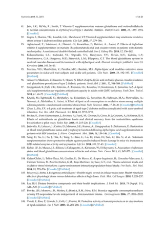 Nutrients 2019, 11, 2073 17 of 20
91. Jain, S.K.; McVie, R.; Smith, T. Vitamin E supplementation restores glutathione and malondialdehyde
to normal concentrations in erythrocytes of type 1 diabetic children. Diabetes Care. 2000, 23, 1389–1394.
[CrossRef]
92. Gupta, S.; Sharma, T.K.; Kaushik, G.G.; Shekhawat, V.P. Vitamin E supplementation may ameliorate oxidative
stress in type 1 diabetes mellitus patients. Clin Lab. 2011, 57, 379–386.
93. Aghadavod, E.; Soleimani, A.; Hamidi, G.; Keneshlou, F.; Heidari, A.; Asemi, Z. Effects of high-dose
vitamin E supplementation on markers of cardiometabolic risk and oxidative stress in patients with diabetic
nephropathy: A randomized double-blinded controlled trial. Iran J. Kidney Dis. 2018, 12, 156–162.
94. Kolesnichenko, L.S.; Kulinskiı̆, V.I.; Shprakh, V.V.; Bardymov, V.V.; Verlan, N.V.; Gubina, L.P.;
Pensionerova, G.A.; Sergeeva, M.P.; Stanevich, L.M.; Filippova, G.T. The blood glutathione system in
cerebral vascular diseases and its treatment with alpha-lipoic acid. Zhurnal nevrologii i psikhiatrii imeni SS
Korsakova 2008, 108, 36–40.
95. Martins, V.D.; Manfredini, V.; Peralba, M.C.; Benfato, M.S. Alpha-lipoic acid modifies oxidative stress
parameters in sickle cell trait subjects and sickle cell patients. Clin Nutr. 2009, 28, 192–197. [CrossRef]
[PubMed]
96. Ansar, H.; Mazloom, Z.; Kazemi, F.; Hejazi, N. Effect of alpha-lipoic acid on blood glucose, insulin resistance
and glutathione peroxidase of type 2 diabetic patients. Saudi Med. J. 2011, 32, 584–588. [PubMed]
97. Georgakouli, K.; Deli, C.K.; Zalavras, A.; Fatouros, I.G.; Kouretas, D.; Koutedakis, Y.; Jamurtas, A.Z. A-lipoic
acid supplementation up-regulates antioxidant capacity in adults with G6PD deficiency. Food Chem. Toxicol.
2013, 61, 69–73. [CrossRef] [PubMed]
98. Khalili, M.; Eghtesadi, S.; Mirshafiey, A.; Eskandari, G.; Sanoobar, M.; Sahraian, M.A.; Motevalian, A.;
Norouzi, A.; Moftakhar, S.; Azimi, A. Effect of lipoic acid consumption on oxidative stress among multiple
sclerosis patients: a randomized controlled clinical trial. Nutr. Neurosci. 2014, 17, 16–20. [CrossRef] [PubMed]
99. Zhao, L.; Hu, F.X. α-Lipoic acid treatment of aged type 2 diabetes mellitus complicated with acute cerebral
infarction. Eur. Rev. Med. Pharmacol. Sci. 2014, 18, 3715–3719.
100. Becker, K.; Pons-Kühnemann, J.; Fechner, A.; Funk, M.; Gromer, S.; Gross, H.J.; Grünert, A.; Schirmer, R.H.
Effects of antioxidants on glutathione levels and clinical recovery from the malnutrition syndrome
kwashiorkor–a pilot study. Redox Rep. 2005, 10, 215–226. [CrossRef]
101. Jariwalla, R.; Lalezari, J.; Cenko, D.; Mansour, S.E.; Kumar, A.; Gangapurkar, B.; Nakamura, D. Restoration
of blood total glutathione status and lymphocyte function following alpha-lipoic acid supplementation in
patients with HIV infection. J. Altern. Complement. Med. 2008, 14, 139–146. [CrossRef]
102. Song, E.; Su, C.; Fu, J.; Xia, X.; Yang, S.; Xiao, C.; Lu, B.; Chen, H.; Sun, Z.; Wu, S.; et al. Selenium
supplementation shows protective effects against patulin-induced brain damage in mice via increases in
GSH-related enzyme activity and expression. Life Sci. 2014, 109, 37–43. [CrossRef]
103. Richie, J.P., Jr.; Muscat, J.E.; Ellison, I.; Calcagnotto, A.; Kleinman, W.; El-Bayoumy, K. Association of selenium
status and blood glutathione concentrations in blacks and whites. Nutr. Cancer 2011, 63, 367–375. [CrossRef]
[PubMed]
104. Galan-Chilet, I.; Tellez-Plaza, M.; Guallar, E.; De Marco, G.; Lopez-Izquierdo, R.; Gonzalez-Manzano, I.;
Carmen Tormos, M.; Martin-Nuñez, G.M.; Rojo-Martinez, G.; Saez, G.T.; et al. Plasma selenium levels and
oxidative stress biomarkers: a gene-environment interaction population-based study. Free Radic. Biol. Med.
2014, 74, 229–236. [CrossRef] [PubMed]
105. Bouayed, J.; Bohn, T. Exogenous antioxidants—Double-edged swords in cellular redox state: Health beneficial
effects at physiologic doses versus deleterious effects at high doses. Oxid. Med. Cell Longev. 2010, 3, 228–237.
[CrossRef] [PubMed]
106. Liu, R.H. Dietary bioactive compounds and their health implications. J. Food Sci. 2013, 78 (Suppl. S1),
A18–A25. [CrossRef] [PubMed]
107. Fowke, J.H.; Morrow, J.D.; Motley, S.; Bostick, R.M.; Ness, R.M. Brassica vegetable consumption reduces
urinary F2-isoprostane levels independent of micronutrient intake. Carcinogenesis 2006, 27, 2096–2102.
[CrossRef] [PubMed]
108. Visioli, F.; Riso, P.; Grande, S.; Galli, C.; Porrini, M. Protective activity of tomato products on in vivo markers
of lipid oxidation. Eur J. Nutr. 2003, 42, 201–206. [CrossRef] [PubMed]
 