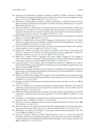 Nutrients 2019, 11, 2073 18 of 20
109. Thompson, H.J.; Heimendinger, J.; Sedlacek, S.; Haegele, A.; Diker, A.; O’Neill, C.; Meinecke, B.; Wolfe, P.;
Zhu, Z.; Jiang, W. 8-Isoprostane F2alpha excretion is reduced in women by increased vegetable and fruit
intake. Am. J. Clin. Nutr. 2005, 82, 768–776. [CrossRef] [PubMed]
110. Thompson, H.J.; Heimendinger, J.; Haegele, A.; Sedlacek, S.M.; Gillette, C.; O’Neill, C.; Wolfe, P.; Conry, C.
Effect of increased vegetable and fruit consumption on markers of oxidative cellular damage. Carcinogenesis
1999, 20, 2261–2266. [CrossRef]
111. Rink, S.M.; Mendola, P.; Mumford, S.L.; Poudrier, J.K.; Browne, J.R.; Eactawski-Wende, J.; Perkins, N.J.;
Schisterman, E.F. Self-report of fruit and vegetable intake that meets the 5 a day recommendation is
associated with reduced levels of oxidative stress biomarkers and increased levels of antioxidant defense in
premenopausal women. J. Acad. Nutr. Diet. 2013, 113, 776–785. [CrossRef]
112. Minich, D.M. A Review of the Science of Colorful, Plant-Based Food and Practical Strategies for Eating the
Rainbow. J. Nutr. Metab. 2019, 2019, 19. [CrossRef]
113. Wark, P.A.; Grubben, M.J.A.L.; Peters, W.H.M.; Nagengast, F.M.; Kampman, E.; Kok, F.J.; van ‘t Veer, P.
Habitual consumption of fruits and vegetables: associations with human rectal glutathione S -transferase.
Carcinogenesis 2014, 25, 2135–2142. [CrossRef] [PubMed]
114. Talalay, P.; Fahey, J.W.; Holtzclaw, W.D.; Prestera, T.; Zhang, Y. Chemoprotection against cancer by phase 2
enzyme induction. Toxicol. Lett. 1995, 82–83, 173–179. [CrossRef]
115. Clapper, M.L.; Szarka, C.E.; Pfeiffer, G.R.; Graham, T.A.; Balshem, A.M.; Litwin, S.; Goosenberg, E.B.;
Frucht, H.; Engstrom, P.F. Preclinical and clinical evaluation of broccoli supplements as inducers of
glutathione S-transferase activity. Clin. Cancer Res. 1997, 3, 25–30. [PubMed]
116. Nijhoff, W.A.; Grubben, M.J.A.L.; Nagengast, F.M.; Jansen, J.B.M.J.; Verhagen, H.; Van Poppel, G.;
Peters, W.H.M. Effects of consumption of Brussels sprouts on intestinal and lymphocytic glutathione
S-transferases in humans. Carcinogenesis 1995, 16, 2125–2128. [CrossRef] [PubMed]
117. Lampe, J.W.; Chen, C.; Li, S.; Prunty, J.; Grate, M.T.; Meehan, D.E.; Barale, K.V.; Dightman, D.A.; Feng, Z.;
Potter, J.D. Modulation of human glutathione S-transferases by botanically defined vegetable diets. Cancer
Epidemiol. Biomarkers 2000, 9, 787–793.
118. Bogaards, J.J.P.; Verhagen, H.; Willems, M.I.; Van Poppel, G.; Van Bladeren, P.J. Consumption of Brussels
sprouts results in elevated alpha-class glutathione S-transferase levels in human blood plasma. Carcinogenesis
1994, 15, 1073–1075. [CrossRef] [PubMed]
119. Nijhoff, W.A.; Mulder, T.P.J.; Verhagen, H.; Van Poppel, G.; Peters, W.H.M. Effects of consumption of brussels
sprouts on plasma and urinary glutathione S-transferase class-alpha and -pi in humans. Carcinogenesis 1995,
16, 955–957. [CrossRef] [PubMed]
120. Hasegawa, S.; Miyake, M. Biochemistry and biological functions of citrus limonoids. Food Rev. Int. 1996, 12,
413–435. [CrossRef]
121. Hayes, J.D.; Pulford, D.J. The glutathione S-transferase supergene family: Regulation of GST and the
contribution of the isoenzymes to cancer chemoprotection and drug resistance. Crit. Rev. Biochem. Mol. Biol.
1995, 30, 445–600. [CrossRef] [PubMed]
122. Hodges, R.E.; Minich, D.M. Modulation of metabolic detoxification pathways using foods and food-derived
components: A scientific Review with clinical application. J. Nutr. Metab. 2015, 2015, 760689. [CrossRef]
[PubMed]
123. Vanduchova, A.; Anzenbacher, P.; Anzenbacherova, E. Isothiocyanate from Broccoli, Sulforaphane, and Its
Properties. J. Med. Food 2019, 22, 121–126. [CrossRef] [PubMed]
124. Johnson, I.T. Cruciferous vegetables and risk of cancers of the gastrointestinal tract. Mol Nutr Food Res. 2018,
62, e1701000. [CrossRef] [PubMed]
125. Saleh, D.O.; Mansour, D.F.; Hashad, I.M.; Bakeer, R.M. Effects of sulforaphane on D-galactose-induced liver
aging in rats: Role of keap-1/nrf-2 pathway. Eur. J. Pharmacol. 2019, 855, 40–49. [CrossRef] [PubMed]
126. Abdull Razis, A.F.; Konsue, N.; Ioannides, C. Isothiocyanates and xenobiotic detoxification. Mol. Nutr.
Food Res. 2018, 62, e1700916. [CrossRef]
127. Navarro, S.L.; Chang, J.L.; Peterson, S.; Chen, C.; King, I.B.; Schwarz, Y.; Li, S.S.; Li, L.; Potter, J.D.; Lampe, J.W.
Modulation of human serum glutathione S-transferase A1/2 concentration by cruciferous vegetables in a
controlled feeding study is influenced by GSTM1 and GSTT1 genotypes. Cancer Epidemiol. Biomarkers Prev.
2009, 18, 2974–2978. [CrossRef] [PubMed]
 