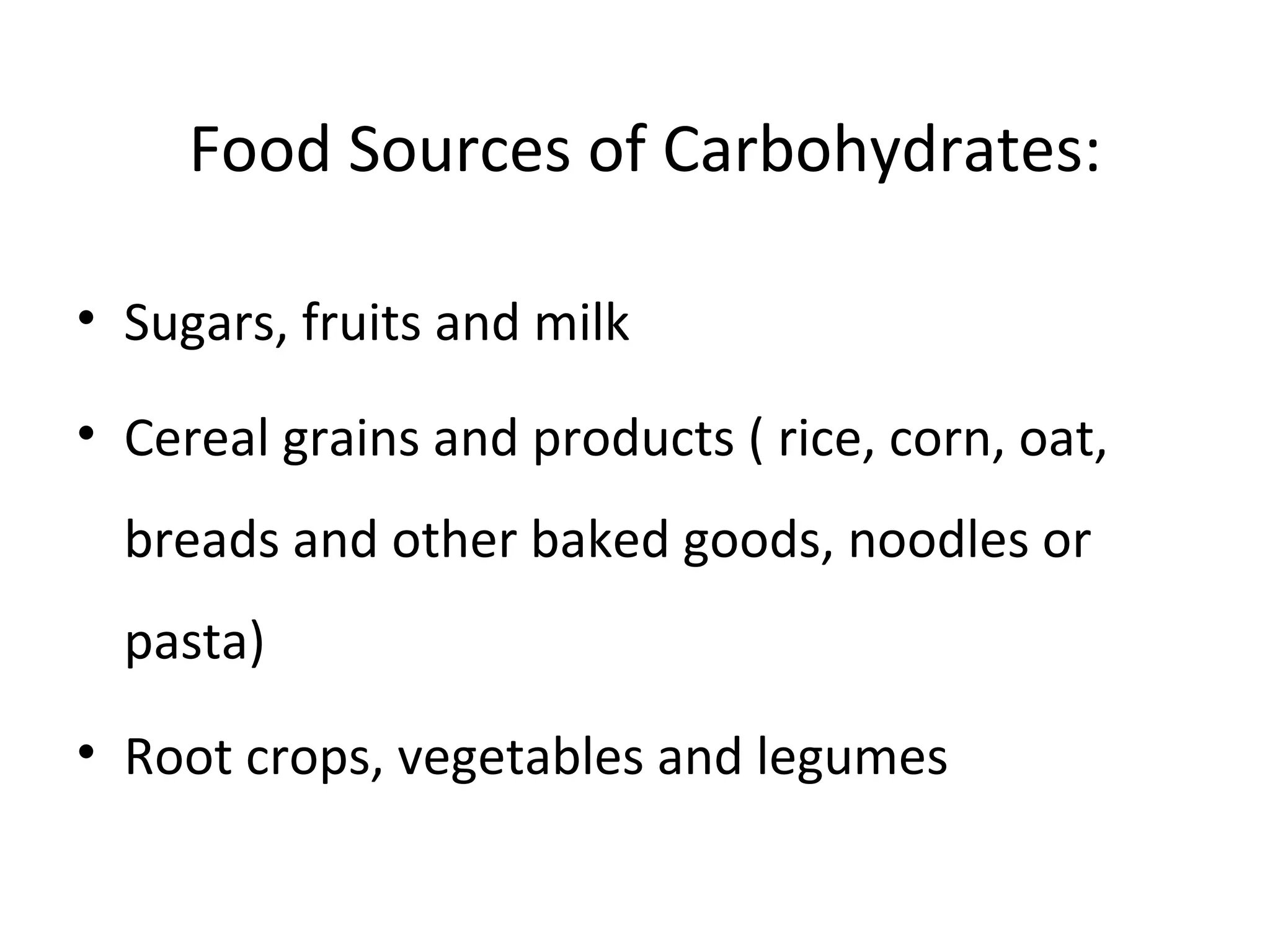 Food Sources of Carbohydrates:
• Sugars, fruits and milk
• Cereal grains and products ( rice, corn, oat,
breads and other baked goods, noodles or
pasta)
• Root crops, vegetables and legumes
 