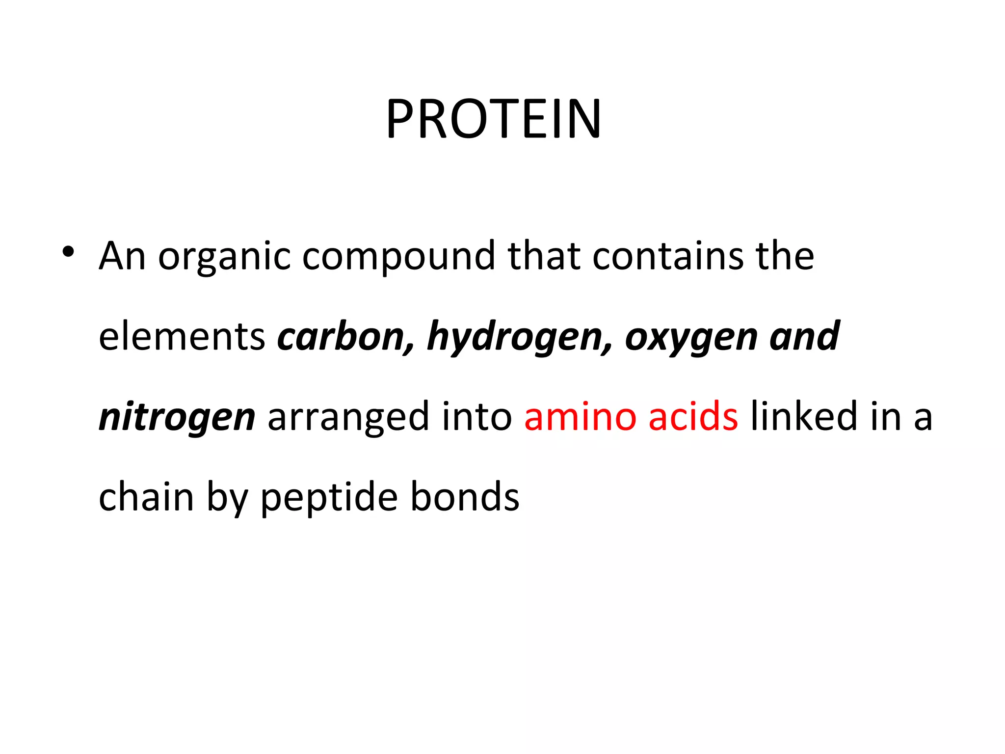 PROTEIN
• An organic compound that contains the
elements carbon, hydrogen, oxygen and
nitrogen arranged into amino acids linked in a
chain by peptide bonds
 