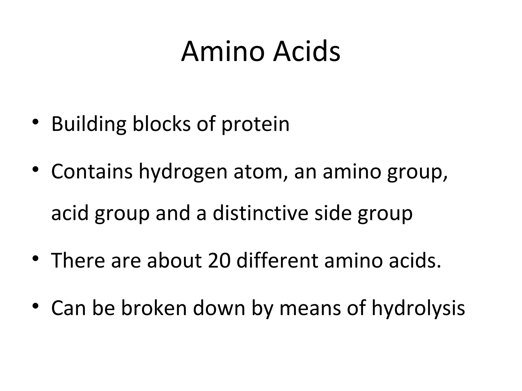 Amino Acids
• Building blocks of protein
• Contains hydrogen atom, an amino group,
acid group and a distinctive side group
• There are about 20 different amino acids.
• Can be broken down by means of hydrolysis
 
