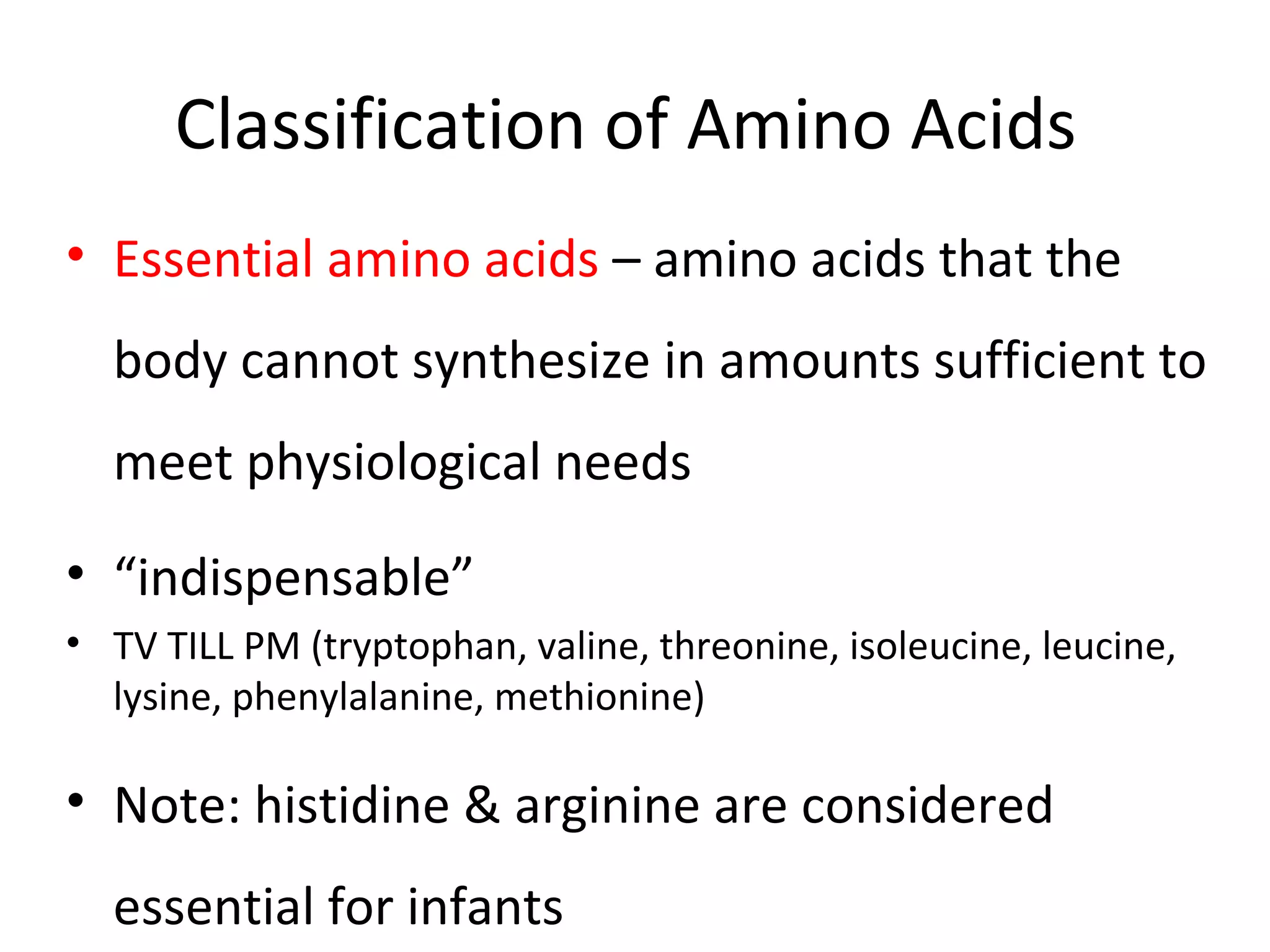 Classification of Amino Acids
• Essential amino acids – amino acids that the
body cannot synthesize in amounts sufficient to
meet physiological needs
• “indispensable”
• TV TILL PM (tryptophan, valine, threonine, isoleucine, leucine,
lysine, phenylalanine, methionine)
• Note: histidine & arginine are considered
essential for infants
 