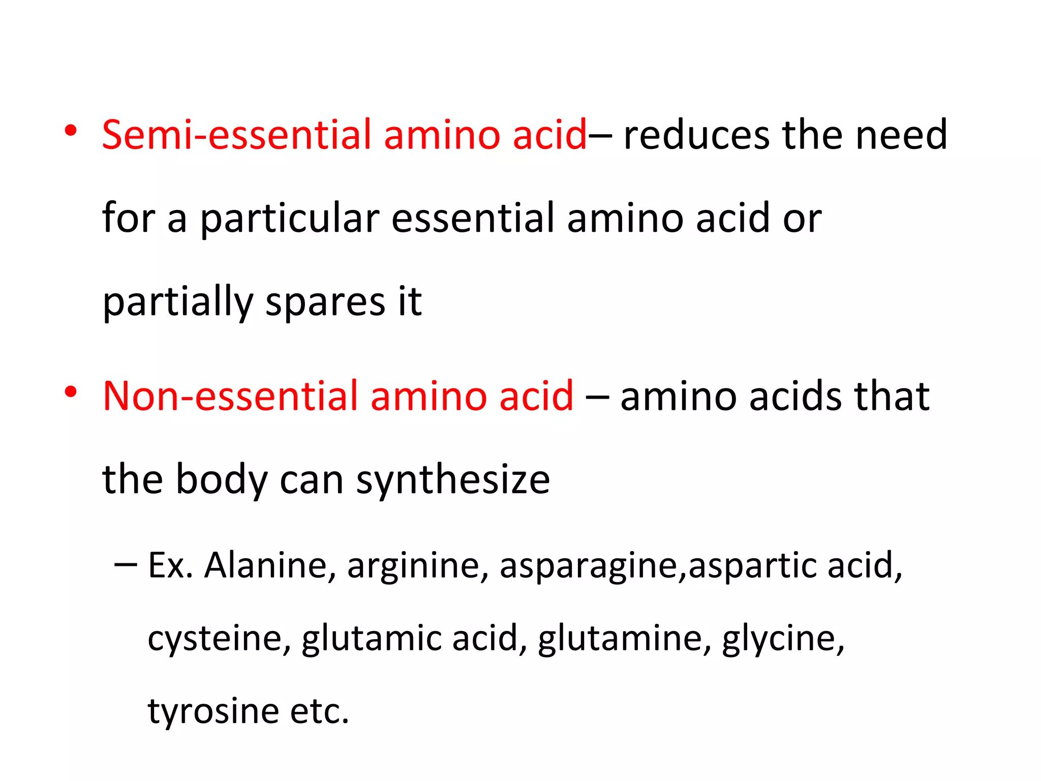 • Semi-essential amino acid– reduces the need
for a particular essential amino acid or
partially spares it
• Non-essential amino acid – amino acids that
the body can synthesize
– Ex. Alanine, arginine, asparagine,aspartic acid,
cysteine, glutamic acid, glutamine, glycine,
tyrosine etc.
 