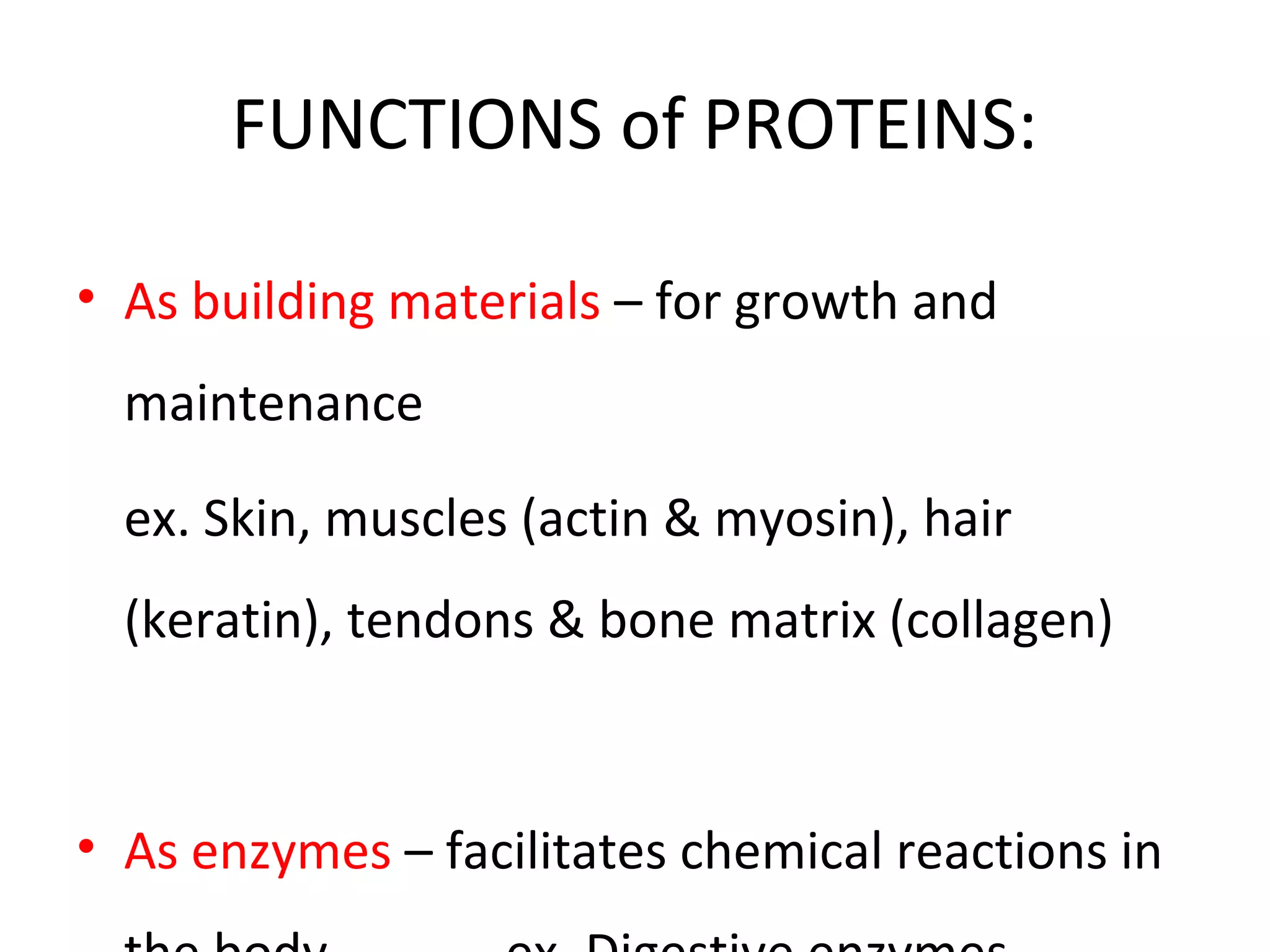 FUNCTIONS of PROTEINS:
• As building materials – for growth and
maintenance
ex. Skin, muscles (actin & myosin), hair
(keratin), tendons & bone matrix (collagen)
• As enzymes – facilitates chemical reactions in
 