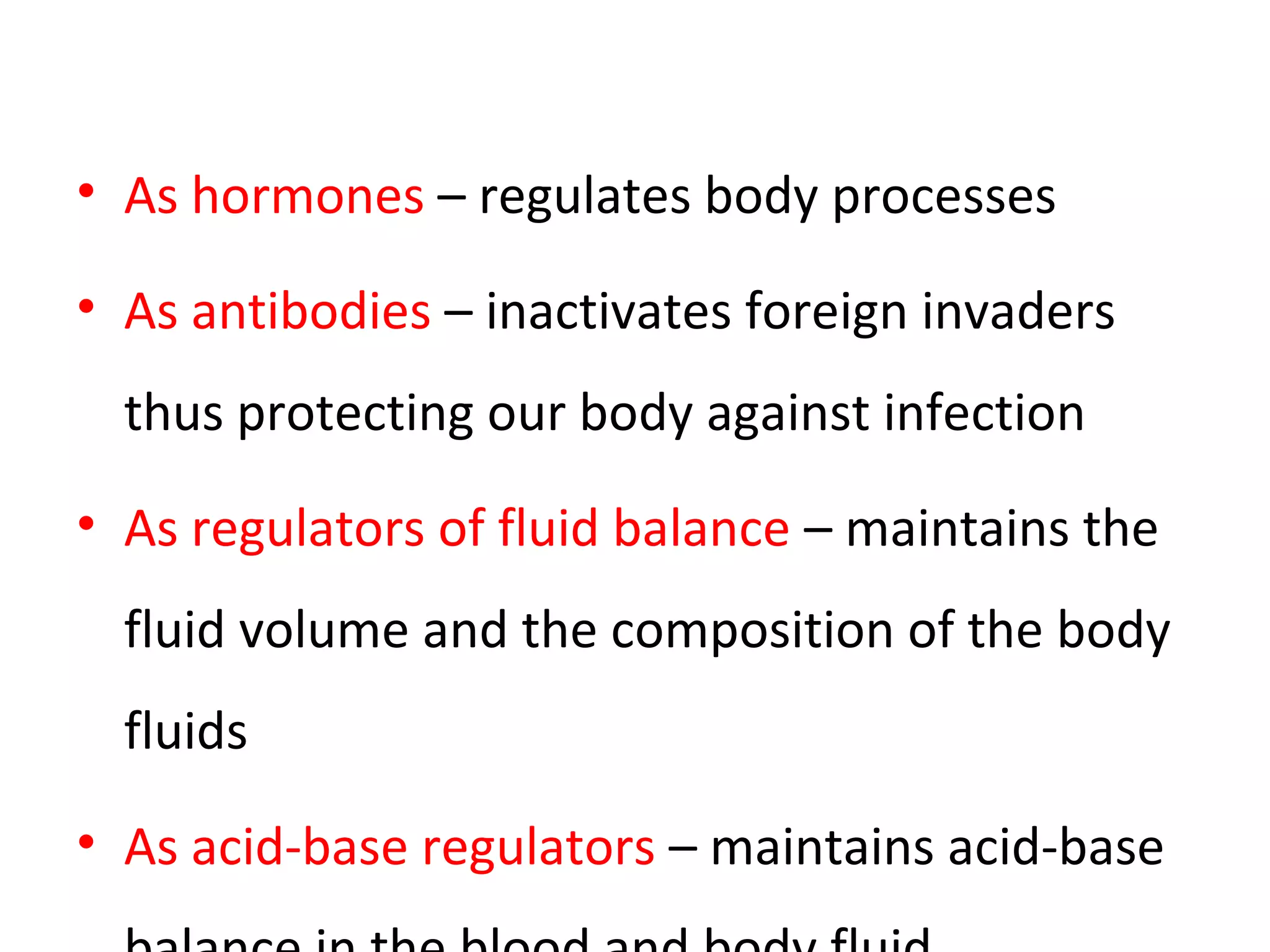 • As hormones – regulates body processes
• As antibodies – inactivates foreign invaders
thus protecting our body against infection
• As regulators of fluid balance – maintains the
fluid volume and the composition of the body
fluids
• As acid-base regulators – maintains acid-base
 