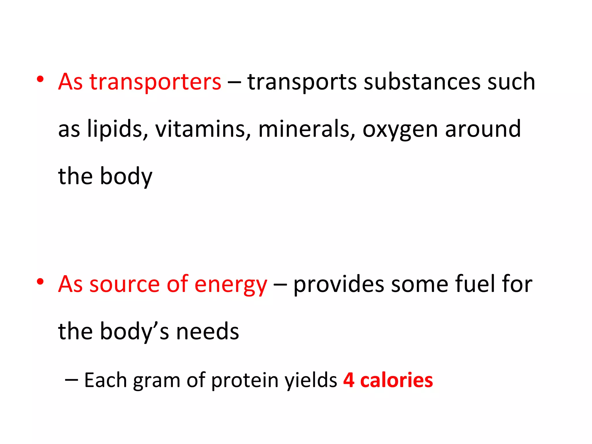 • As transporters – transports substances such
as lipids, vitamins, minerals, oxygen around
the body
• As source of energy – provides some fuel for
the body’s needs
– Each gram of protein yields 4 calories
 