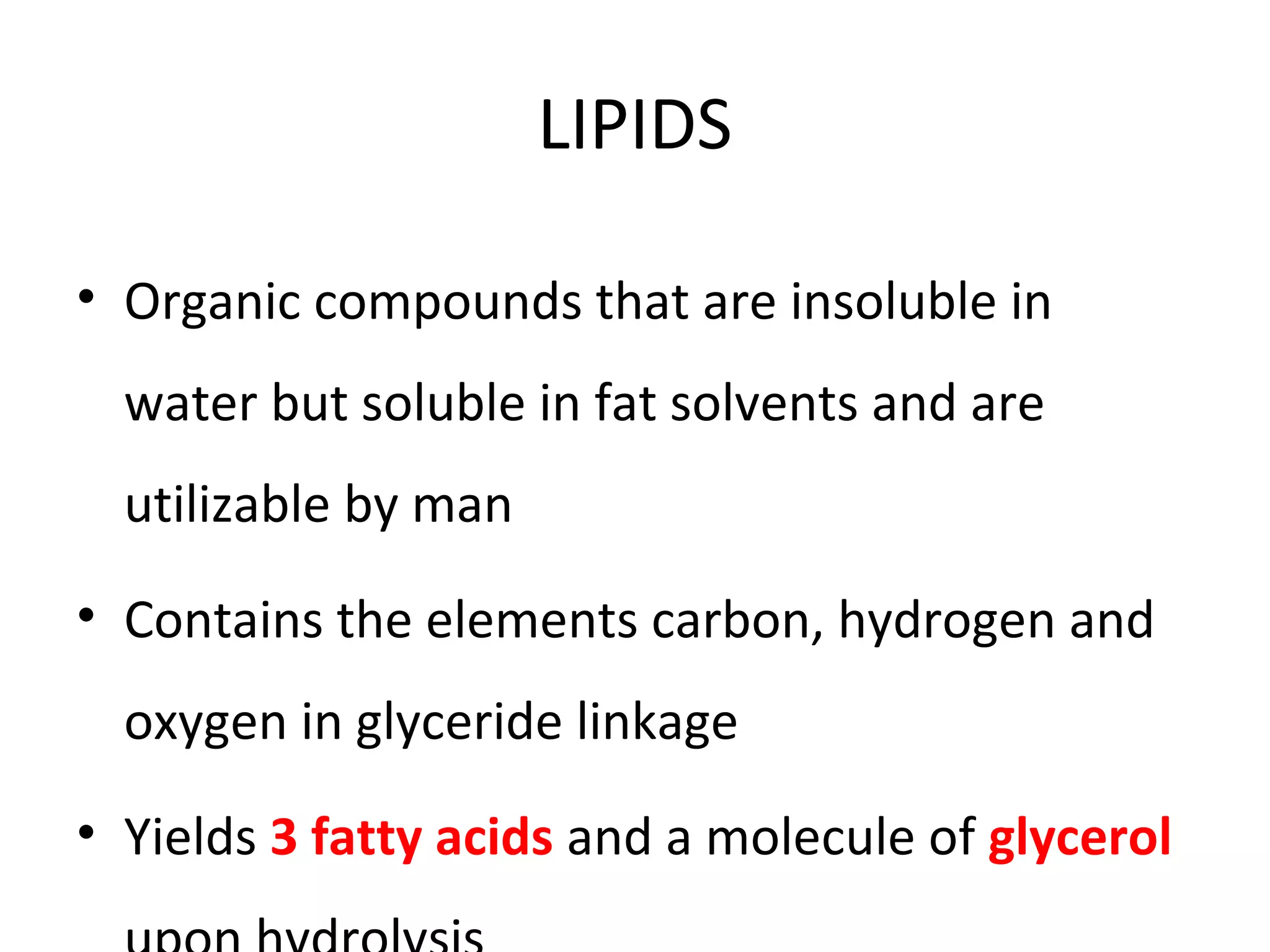 LIPIDS
• Organic compounds that are insoluble in
water but soluble in fat solvents and are
utilizable by man
• Contains the elements carbon, hydrogen and
oxygen in glyceride linkage
• Yields 3 fatty acids and a molecule of glycerol
 
