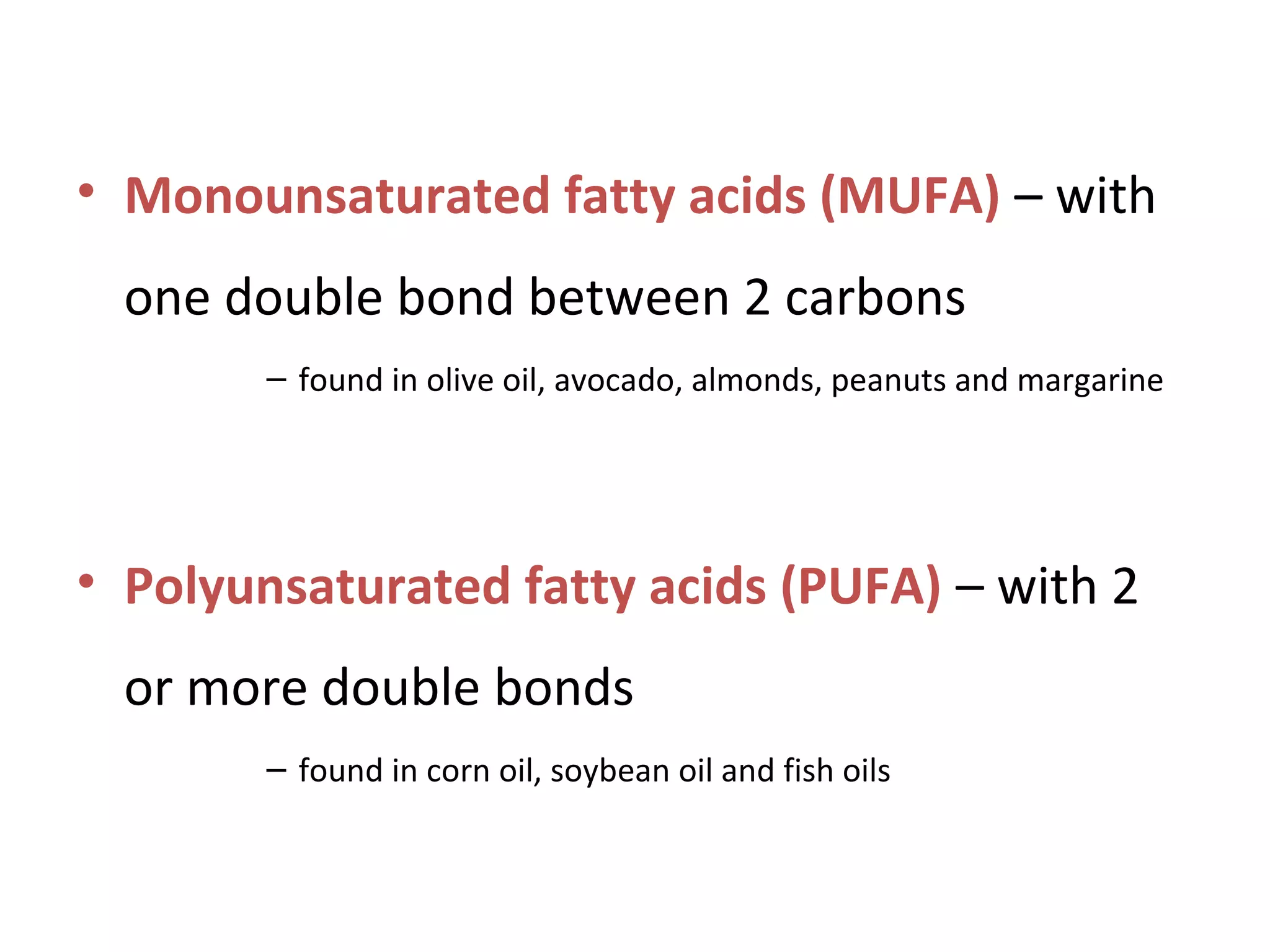 • Monounsaturated fatty acids (MUFA) – with
one double bond between 2 carbons
– found in olive oil, avocado, almonds, peanuts and margarine
• Polyunsaturated fatty acids (PUFA) – with 2
or more double bonds
– found in corn oil, soybean oil and fish oils
 
