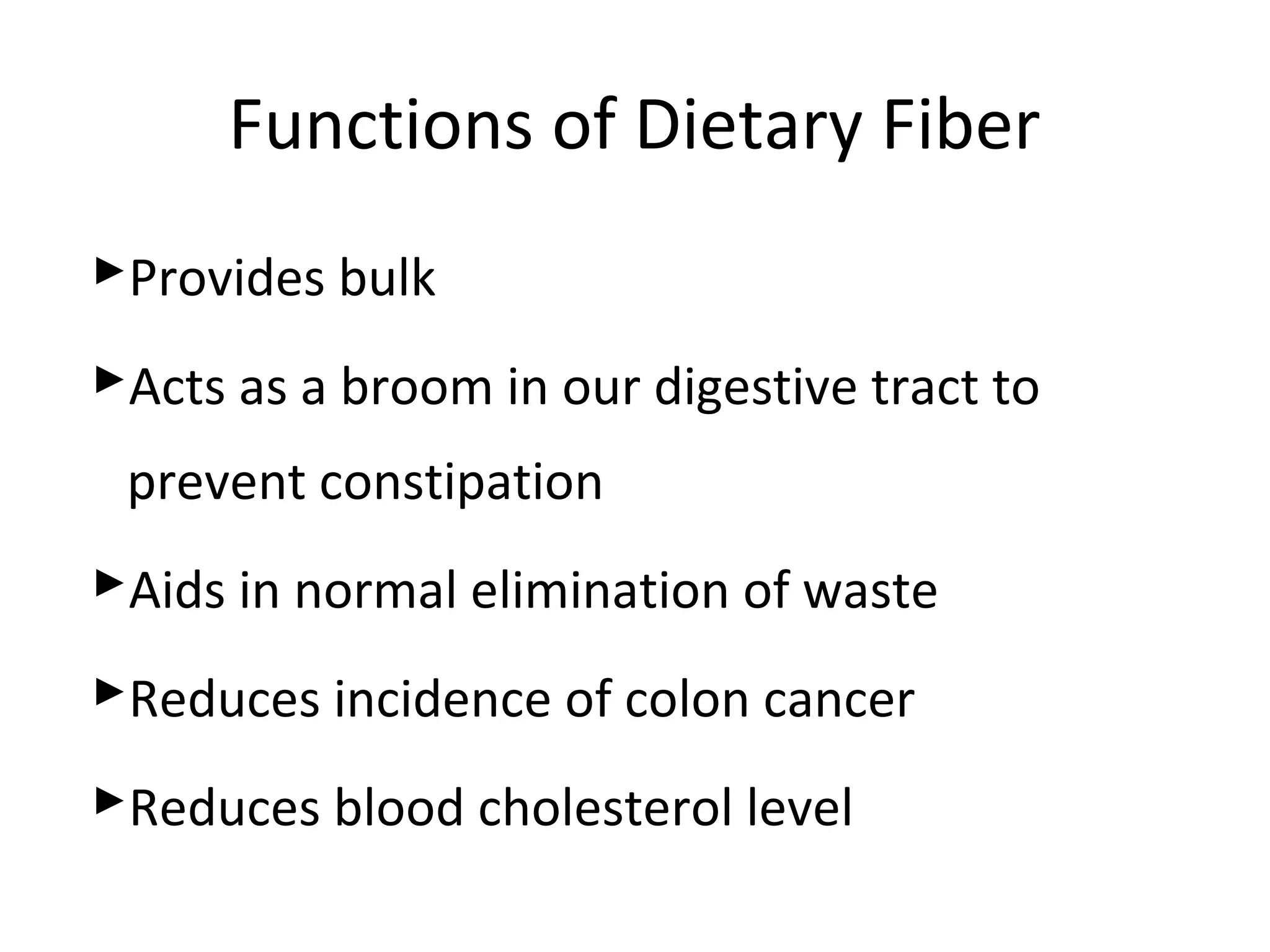 Functions of Dietary Fiber
Provides bulk
Acts as a broom in our digestive tract to
prevent constipation
Aids in normal elimination of waste
Reduces incidence of colon cancer
Reduces blood cholesterol level
 