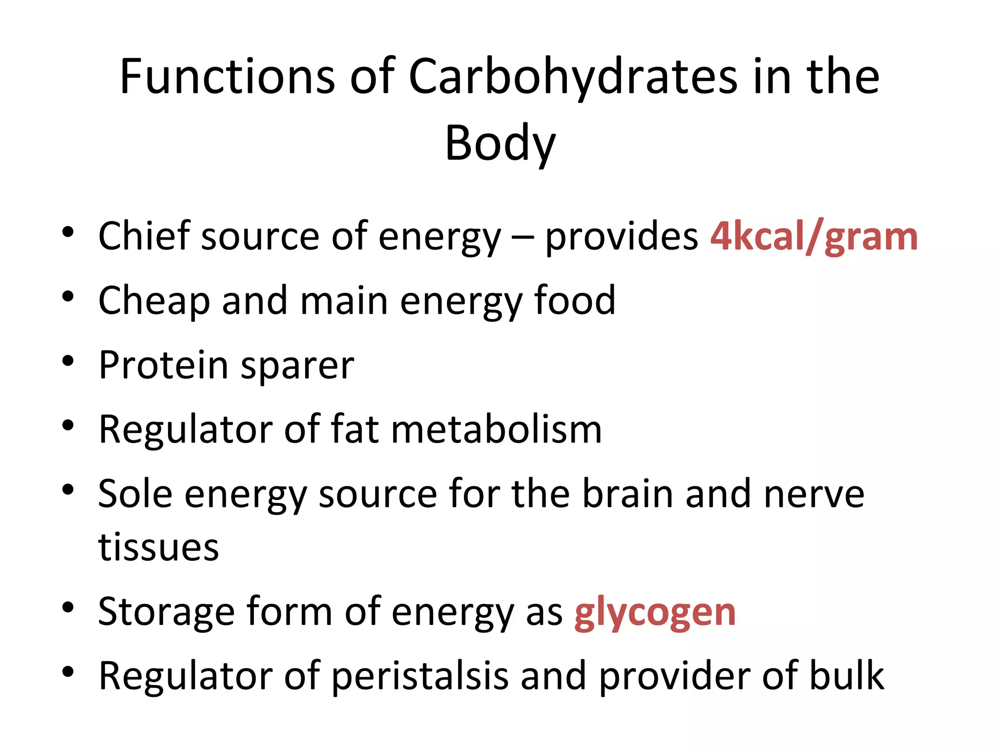 Functions of Carbohydrates in the
Body
• Chief source of energy – provides 4kcal/gram
• Cheap and main energy food
• Protein sparer
• Regulator of fat metabolism
• Sole energy source for the brain and nerve
tissues
• Storage form of energy as glycogen
• Regulator of peristalsis and provider of bulk
 