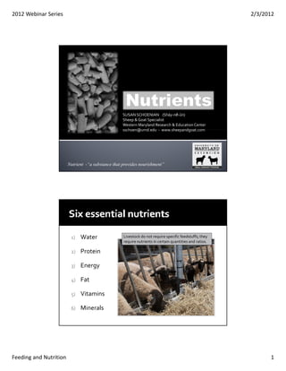 2012 Webinar Series                                                                                       2/3/2012




                                                   SUSAN SCHOENIAN    (Shāy‐nē‐ŭn)
                                                   Sheep & Goat Specialist
                                                   Western Maryland Research & Education Center
                                                   sschoen@umd.edu  ‐ www.sheepandgoat.com
                                                   sschoen@umd edu   www sheepandgoat com




                        Nutrient -“a substance that provides nourishment”




                         1)   Water                 Livestock do not require specific feedstuffs; they 
                                                    require nutrients in certain quantities and ratios
                                                    require nutrients in certain quantities and ratios.

                         2)   Protein

                         3)   Energy

                         4)   Fat

                         5)   Vitamins 

                         6)   Minerals




Feeding and Nutrition                                                                                           1
 