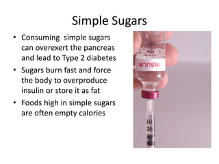 Simple Sugars
• Consuming simple sugars
  can overexert the pancreas
  and lead to Type 2 diabetes
• Sugars burn fast and force
  the body to overproduce
  insulin or store it as fat
• Foods high in simple sugars
  are often empty calories
 