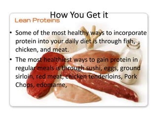 How You Get it
• Some of the most healthy ways to incorporate
  protein into your daily diet is through fish,
  chicken, and meat.
• The most healthiest ways to gain protein in
  regular meals is through sushi, eggs, ground
  sirloin, red meat, chicken tenderloins, Pork
  Chops, edomame,
 