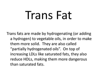 Trans Fat
Trans fats are made by hydrogenating (or adding
  a hydrogen) to vegetable oils, in order to make
  them more solid. They are also called
  “partially hydrogenated oils”. On top of
  increasing LDLs like saturated fats, they also
  reduce HDLs, making them more dangerous
  than saturated fats.
 