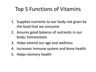 Top 5 Functions of Vitamins

1. Supplies nutrients to our body not given by
   the food that we consume
2. Assures good balance of nutrients in our
   body; homeostasis
3. Helps extend our age and wellness
4. Increases immune system and bone health
5. Helps memory health
 