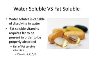 Water Soluble VS Fat Soluble
• Water soluble is capable
  of dissolving in water
• Fat soluble vitamins
  requires fat to be
  present in order to be
  properly absorbed
   – List of Fat soluble
     vitamins
      • Vitamin A, E, D, K
 