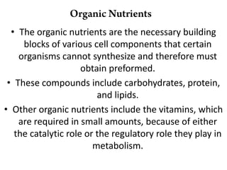 • The organic nutrients are the necessary building
     blocks of various cell components that certain
    organisms cannot synthesize and therefore must
                     obtain preformed.
 • These compounds include carbohydrates, protein,
                         and lipids.
• Other organic nutrients include the vitamins, which
    are required in small amounts, because of either
   the catalytic role or the regulatory role they play in
                        metabolism.
 