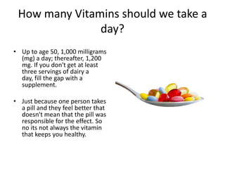 How many Vitamins should we take a
               day?
• Up to age 50, 1,000 milligrams
  (mg) a day; thereafter, 1,200
  mg. If you don't get at least
  three servings of dairy a
  day, fill the gap with a
  supplement.

• Just because one person takes
  a pill and they feel better that
  doesn't mean that the pill was
  responsible for the effect. So
  no its not always the vitamin
  that keeps you healthy.
 