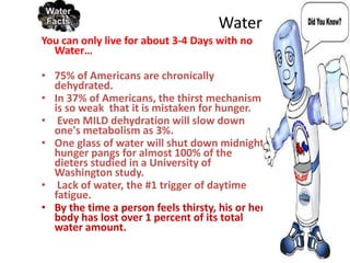 Water…..
You can only live for about 3-4 Days with no
  Water…

• 75% of Americans are chronically
  dehydrated.
• In 37% of Americans, the thirst mechanism
  is so weak that it is mistaken for hunger.
• Even MILD dehydration will slow down
  one's metabolism as 3%.
• One glass of water will shut down midnight
  hunger pangs for almost 100% of the
  dieters studied in a University of
  Washington study.
• Lack of water, the #1 trigger of daytime
  fatigue.
• By the time a person feels thirsty, his or her
  body has lost over 1 percent of its total
  water amount.
 
