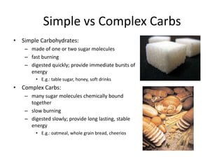 Simple vs Complex Carbs
• Simple Carbohydrates:
   – made of one or two sugar molecules
   – fast burning
   – digested quickly; provide immediate bursts of
     energy
       • E.g.: table sugar, honey, soft drinks
• Complex Carbs:
   – many sugar molecules chemically bound
     together
   – slow burning
   – digested slowly; provide long lasting, stable
     energy
       • E.g.: oatmeal, whole grain bread, cheerios
 