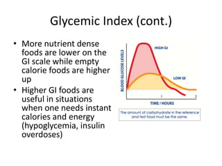 Glycemic Index (cont.)
• More nutrient dense
  foods are lower on the
  GI scale while empty
  calorie foods are higher
  up
• Higher GI foods are
  useful in situations
  when one needs instant
  calories and energy
  (hypoglycemia, insulin
  overdoses)
 