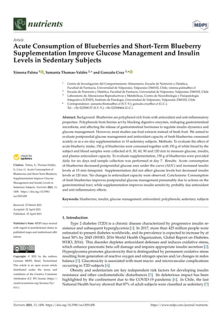 nutrients
Article
Acute Consumption of Blueberries and Short-Term Blueberry
Supplementation Improve Glucose Management and Insulin
Levels in Sedentary Subjects
Ximena Palma 1 , Samanta Thomas-Valdés 2,* and Gonzalo Cruz 3,*


Citation: Palma, X.; Thomas-Valdés,
S.; Cruz, G. Acute Consumption of
Blueberries and Short-Term Blueberry
Supplementation Improve Glucose
Management and Insulin Levels in
Sedentary Subjects. Nutrients 2021, 13,
1458. https://doi.org/10.3390/
nu13051458
Received: 23 March 2021
Accepted: 22 April 2021
Published: 25 April 2021
Publisher’s Note: MDPI stays neutral
with regard to jurisdictional claims in
published maps and institutional affil-
iations.
Copyright: © 2021 by the authors.
Licensee MDPI, Basel, Switzerland.
This article is an open access article
distributed under the terms and
conditions of the Creative Commons
Attribution (CC BY) license (https://
creativecommons.org/licenses/by/
4.0/).
1 Centro de Investigación del Comportamiento Alimentario, Escuela de Nutrición y Dietética,
Facultad de Farmacia, Universidad de Valparaíso, Valparaíso 2360102, Chile; ximena.palma@uv.cl
2 Escuela de Nutrición y Dietética, Facultad de Farmacia, Universidad de Valparaíso, Valparaíso 2360102, Chile
3 Laboratorio de Alteraciones Reproductivas y Metabólicas, Centro de Neurobiología y Fisiopatología
Integrativa (CENFI), Instituto de Fisiología, Universidad de Valparaíso, Valparaíso 2360102, Chile
* Correspondence: samanta.thomas@uv.cl (S.T.-V.); gonzalo.cruz@uv.cl (G.C.);
Tel.: +56-322508137 (S.T.-V.); +56-322508464 (G.C.)
Abstract: Background: Blueberries are polyphenol-rich fruits with antioxidant and anti-inflammatory
properties. Polyphenols from berries act by blocking digestive enzymes, reshaping gastrointestinal
microbiota, and affecting the release of gastrointestinal hormones to regulate insulin dynamics and
glucose management. However, most studies use fruit extracts instead of fresh fruit. We aimed to
evaluate postprandial glucose management and antioxidant capacity of fresh blueberries consumed
acutely or as a six-day supplementation in 10 sedentary subjects. Methods: To evaluate the effect of
acute blueberry intake, 150 g of blueberries were consumed together with 150 g of white bread by the
subject and blood samples were collected at 0, 30, 60, 90 and 120 min to measure glucose, insulin,
and plasma antioxidant capacity. To evaluate supplementation, 150 g of blueberries were provided
daily for six days and sample collection was performed at day 7. Results: Acute consumption
of blueberries decreased postprandial glucose area under the curve (AUC) and increased insulin
levels at 15 min timepoint. Supplementation did not affect glucose levels but decreased insulin
levels at 120 min. No changes in antioxidant capacity were observed. Conclusions: Consumption
of fresh blueberries improves postprandial glucose management presumably due to actions on the
gastrointestinal tract, while supplementation improves insulin sensitivity, probably due antioxidant
and anti-inflammatory effects.
Keywords: blueberries; insulin; glucose management; antioxidant; polyphenols; sedentary subjects
1. Introduction
Type 2 diabetes (T2D) is a chronic disease characterized by progressive insulin re-
sistance and subsequent hyperglycemia [1]. In 2017, more than 425 million people were
estimated to present diabetes worldwide, and its prevalence is expected to increase by at
least 50% by 2045 (WHO, 2016 World Health Organization, Global Report on Diabetes.
WHO, 2016). This disorder depletes antioxidant defenses and induces oxidative stress,
which enhance pancreatic beta cell damage and impairs appropriate insulin secretion [2].
Hyperglycemia promotes glucotoxicity that is distinguished by permanent oxidative stress
resulting from generation of reactive oxygen and nitrogen species and/or changes in redox
balance [3]. Glucotoxicity is associated with most macro- and microvascular complications
occurring in T2D subjects [4].
Obesity and sedentarism are key independent risk factors for developing insulin
resistance and other cardiometabolic disturbances [5]. Its deleterious impact has been
highlighted by the confinement due to the COVID-19 pandemic [6]. In Chile, the last
National Health Survey showed that 87% of adult subjects were classified as sedentary [7]
Nutrients 2021, 13, 1458. https://doi.org/10.3390/nu13051458 https://www.mdpi.com/journal/nutrients
 