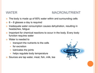 WATER                                        MACRONUTRIENT
   The body is made up of 60% water within and surrounding cells
   6 – 8 glasses a day is required
   Inadequate water consumption causes dehydration, resulting in
    headaches, fatigue
   Important for chemical reactions to occur in the body. Every body
    function requires water
   Water is needed to
     transport the nutrients to the cells
     for excretion
     lubricates the joints
     helps regulate body temperature
   Sources are tap water, meat, fish, milk, tea
 