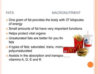 FATS                             MACRONUTRIENT

 One gram of fat provides the body with 37 kilojoules
  of energy
 Small amounts of fat have very important functions

 Helps protect vital organs

 Unsaturated fats are better for you then saturated
  fats
 4 types of fats: saturated, trans, monounsaturated,
  polyunsaturated
 Assists in the absorption and transport of fat soluble
  vitamins A, D, E and K
 
