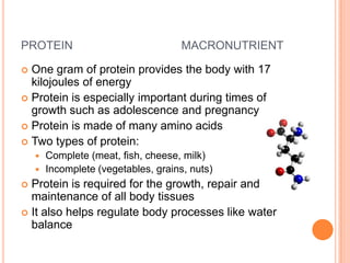 PROTEIN                             MACRONUTRIENT

 One gram of protein provides the body with 17
  kilojoules of energy
 Protein is especially important during times of
  growth such as adolescence and pregnancy
 Protein is made of many amino acids
 Two types of protein:
     Complete (meat, fish, cheese, milk)
     Incomplete (vegetables, grains, nuts)
 Protein is required for the growth, repair and
  maintenance of all body tissues
 It also helps regulate body processes like water
  balance
 
