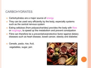 CARBOHYDRATES

   Carbohydrates are a major source of energy
   They can be used very efficiently by the body, especially systems
    such as the central nervous system
   Eating cellulose (from polysaccharides) provides the body with fibre
    or roughage, to speed up the metabolism and prevent constipation
   Fibre can therefore be a preventative/protective factor against dietary
    diseases such as heart disease, bowel cancer, obesity and diabetes


   Cereals, pasta, rice, fruit,
    vegetables, sugar, jam
 
