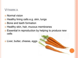 VITAMIN A
 Normal vision
 Healthy lining cells e.g. skin, lungs

 Bone and teeth formation

 Healthy skin, hair, mucous membranes

 Essential in reproduction by helping to produce new
  cells

   Liver, butter, cheese, eggs
 