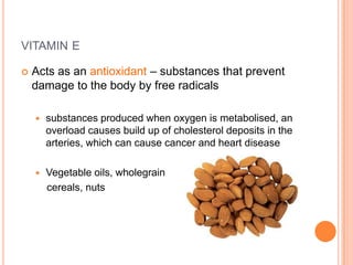 VITAMIN E

   Acts as an antioxidant – substances that prevent
    damage to the body by free radicals

       substances produced when oxygen is metabolised, an
        overload causes build up of cholesterol deposits in the
        arteries, which can cause cancer and heart disease

       Vegetable oils, wholegrain
        cereals, nuts
 
